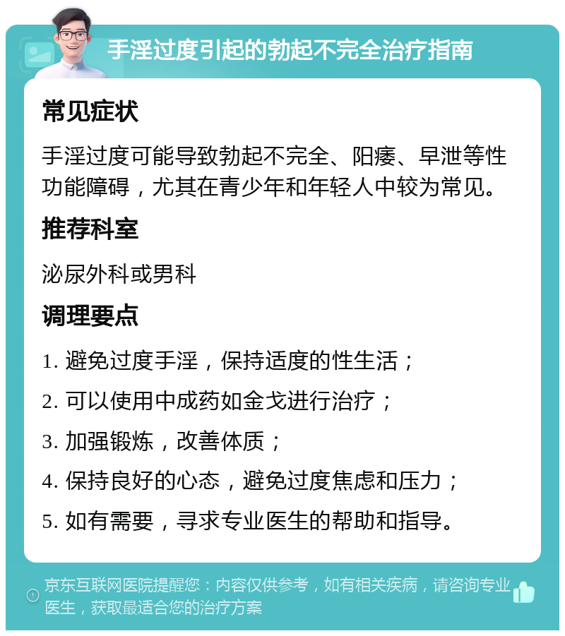 手淫过度引起的勃起不完全治疗指南 常见症状 手淫过度可能导致勃起不完全、阳痿、早泄等性功能障碍，尤其在青少年和年轻人中较为常见。 推荐科室 泌尿外科或男科 调理要点 1. 避免过度手淫，保持适度的性生活； 2. 可以使用中成药如金戈进行治疗； 3. 加强锻炼，改善体质； 4. 保持良好的心态，避免过度焦虑和压力； 5. 如有需要，寻求专业医生的帮助和指导。