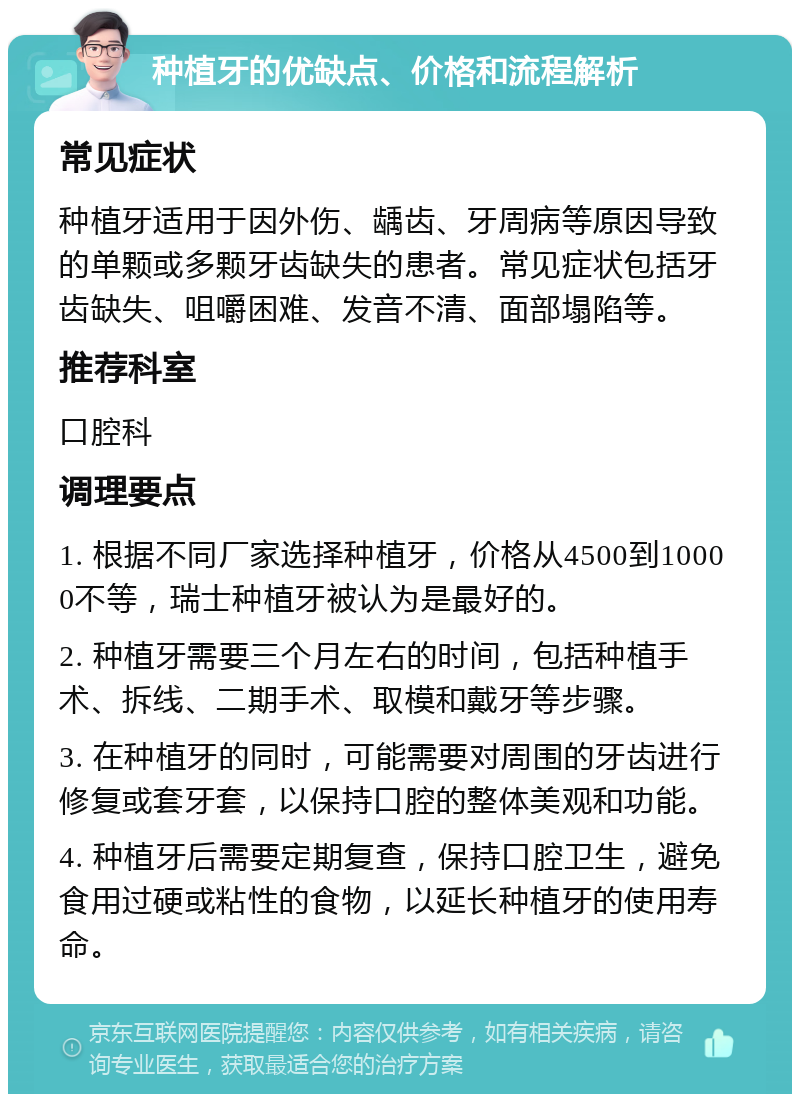 种植牙的优缺点、价格和流程解析 常见症状 种植牙适用于因外伤、龋齿、牙周病等原因导致的单颗或多颗牙齿缺失的患者。常见症状包括牙齿缺失、咀嚼困难、发音不清、面部塌陷等。 推荐科室 口腔科 调理要点 1. 根据不同厂家选择种植牙，价格从4500到10000不等，瑞士种植牙被认为是最好的。 2. 种植牙需要三个月左右的时间，包括种植手术、拆线、二期手术、取模和戴牙等步骤。 3. 在种植牙的同时，可能需要对周围的牙齿进行修复或套牙套，以保持口腔的整体美观和功能。 4. 种植牙后需要定期复查，保持口腔卫生，避免食用过硬或粘性的食物，以延长种植牙的使用寿命。