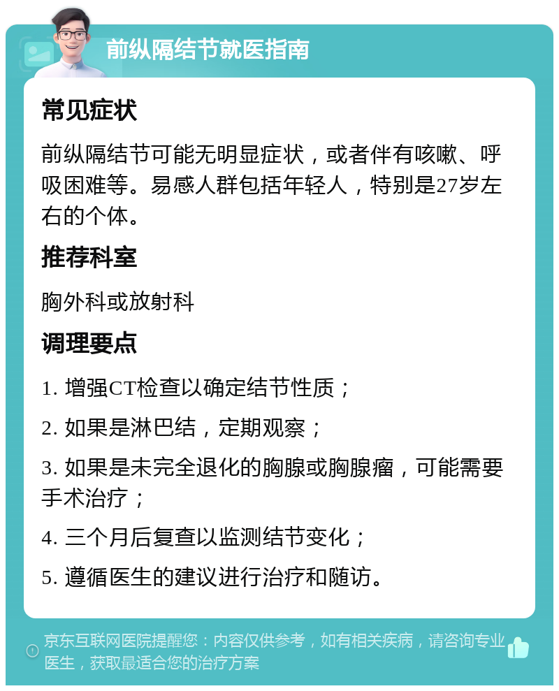 前纵隔结节就医指南 常见症状 前纵隔结节可能无明显症状，或者伴有咳嗽、呼吸困难等。易感人群包括年轻人，特别是27岁左右的个体。 推荐科室 胸外科或放射科 调理要点 1. 增强CT检查以确定结节性质； 2. 如果是淋巴结，定期观察； 3. 如果是未完全退化的胸腺或胸腺瘤，可能需要手术治疗； 4. 三个月后复查以监测结节变化； 5. 遵循医生的建议进行治疗和随访。