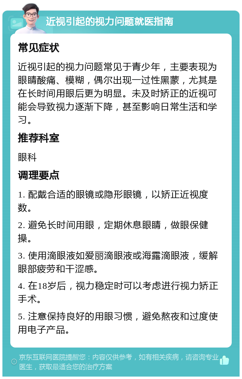 近视引起的视力问题就医指南 常见症状 近视引起的视力问题常见于青少年，主要表现为眼睛酸痛、模糊，偶尔出现一过性黑蒙，尤其是在长时间用眼后更为明显。未及时矫正的近视可能会导致视力逐渐下降，甚至影响日常生活和学习。 推荐科室 眼科 调理要点 1. 配戴合适的眼镜或隐形眼镜，以矫正近视度数。 2. 避免长时间用眼，定期休息眼睛，做眼保健操。 3. 使用滴眼液如爱丽滴眼液或海露滴眼液，缓解眼部疲劳和干涩感。 4. 在18岁后，视力稳定时可以考虑进行视力矫正手术。 5. 注意保持良好的用眼习惯，避免熬夜和过度使用电子产品。