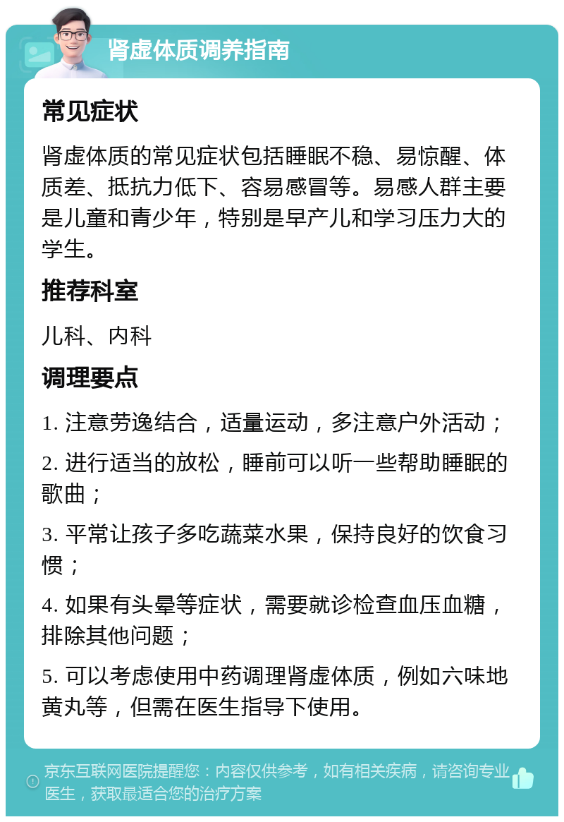 肾虚体质调养指南 常见症状 肾虚体质的常见症状包括睡眠不稳、易惊醒、体质差、抵抗力低下、容易感冒等。易感人群主要是儿童和青少年，特别是早产儿和学习压力大的学生。 推荐科室 儿科、内科 调理要点 1. 注意劳逸结合，适量运动，多注意户外活动； 2. 进行适当的放松，睡前可以听一些帮助睡眠的歌曲； 3. 平常让孩子多吃蔬菜水果，保持良好的饮食习惯； 4. 如果有头晕等症状，需要就诊检查血压血糖，排除其他问题； 5. 可以考虑使用中药调理肾虚体质，例如六味地黄丸等，但需在医生指导下使用。