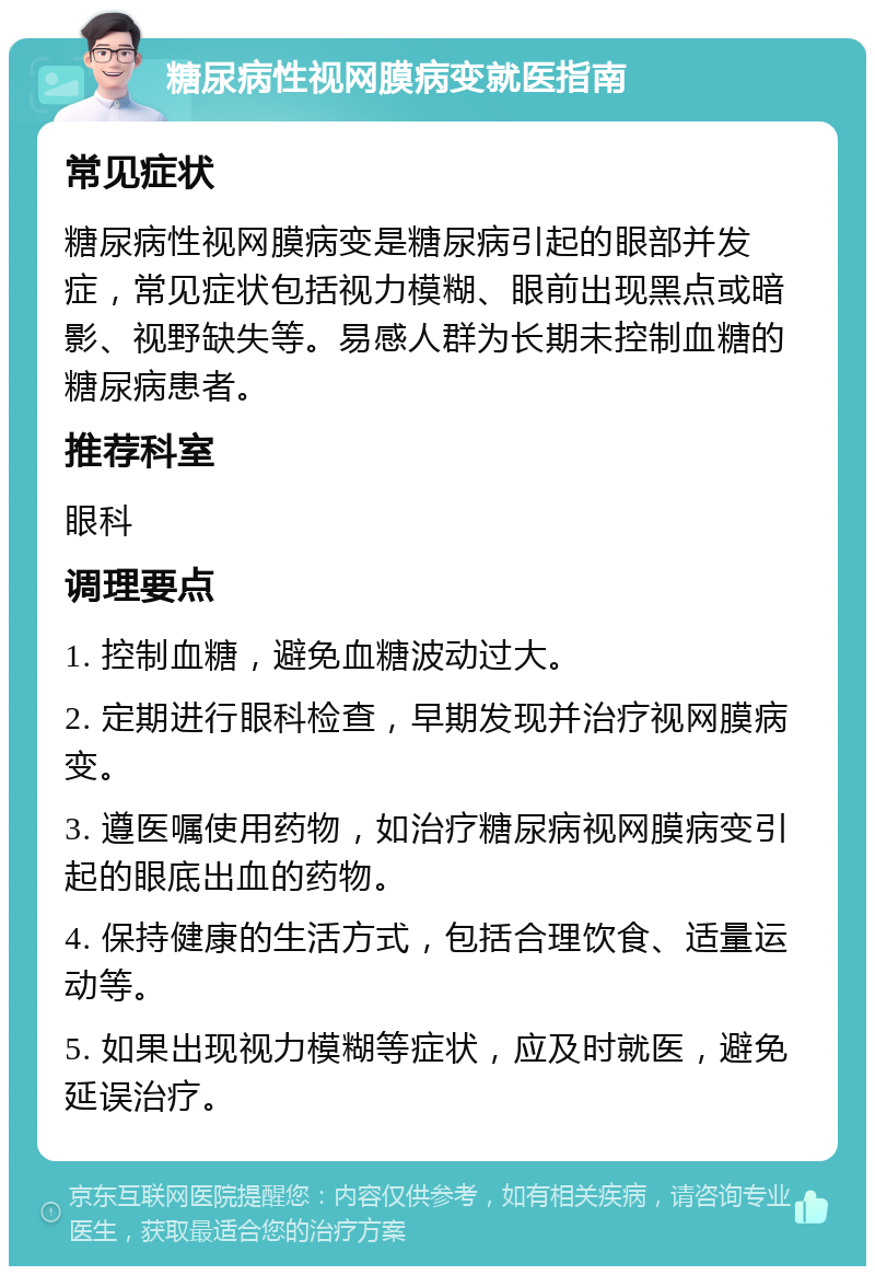 糖尿病性视网膜病变就医指南 常见症状 糖尿病性视网膜病变是糖尿病引起的眼部并发症，常见症状包括视力模糊、眼前出现黑点或暗影、视野缺失等。易感人群为长期未控制血糖的糖尿病患者。 推荐科室 眼科 调理要点 1. 控制血糖，避免血糖波动过大。 2. 定期进行眼科检查，早期发现并治疗视网膜病变。 3. 遵医嘱使用药物，如治疗糖尿病视网膜病变引起的眼底出血的药物。 4. 保持健康的生活方式，包括合理饮食、适量运动等。 5. 如果出现视力模糊等症状，应及时就医，避免延误治疗。