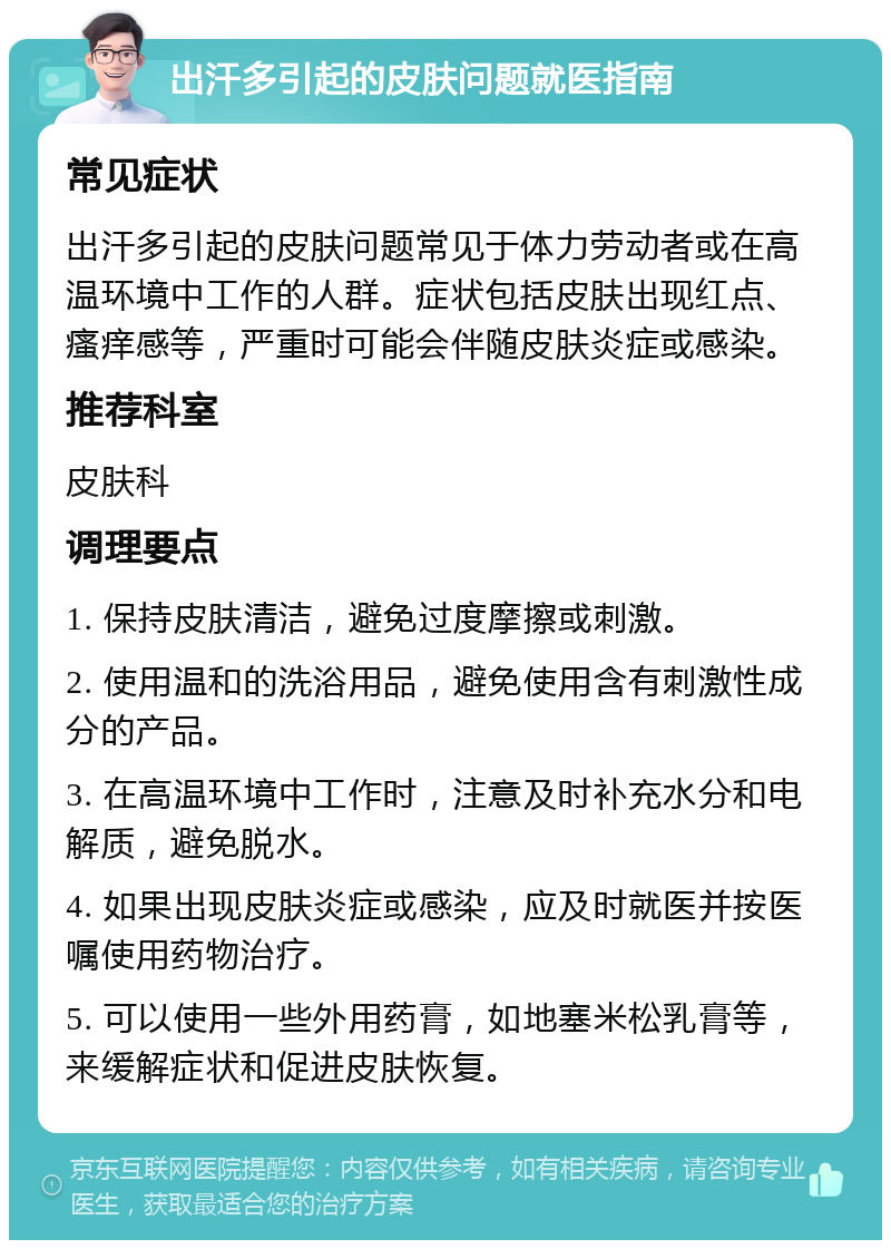 出汗多引起的皮肤问题就医指南 常见症状 出汗多引起的皮肤问题常见于体力劳动者或在高温环境中工作的人群。症状包括皮肤出现红点、瘙痒感等，严重时可能会伴随皮肤炎症或感染。 推荐科室 皮肤科 调理要点 1. 保持皮肤清洁，避免过度摩擦或刺激。 2. 使用温和的洗浴用品，避免使用含有刺激性成分的产品。 3. 在高温环境中工作时，注意及时补充水分和电解质，避免脱水。 4. 如果出现皮肤炎症或感染，应及时就医并按医嘱使用药物治疗。 5. 可以使用一些外用药膏，如地塞米松乳膏等，来缓解症状和促进皮肤恢复。