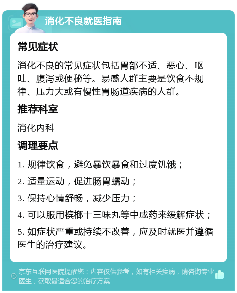 消化不良就医指南 常见症状 消化不良的常见症状包括胃部不适、恶心、呕吐、腹泻或便秘等。易感人群主要是饮食不规律、压力大或有慢性胃肠道疾病的人群。 推荐科室 消化内科 调理要点 1. 规律饮食，避免暴饮暴食和过度饥饿； 2. 适量运动，促进肠胃蠕动； 3. 保持心情舒畅，减少压力； 4. 可以服用槟榔十三味丸等中成药来缓解症状； 5. 如症状严重或持续不改善，应及时就医并遵循医生的治疗建议。