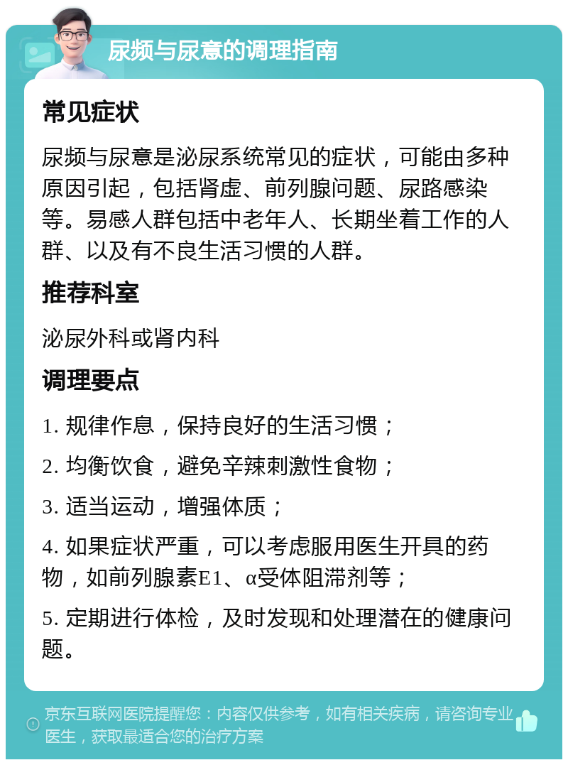 尿频与尿意的调理指南 常见症状 尿频与尿意是泌尿系统常见的症状，可能由多种原因引起，包括肾虚、前列腺问题、尿路感染等。易感人群包括中老年人、长期坐着工作的人群、以及有不良生活习惯的人群。 推荐科室 泌尿外科或肾内科 调理要点 1. 规律作息，保持良好的生活习惯； 2. 均衡饮食，避免辛辣刺激性食物； 3. 适当运动，增强体质； 4. 如果症状严重，可以考虑服用医生开具的药物，如前列腺素E1、α受体阻滞剂等； 5. 定期进行体检，及时发现和处理潜在的健康问题。