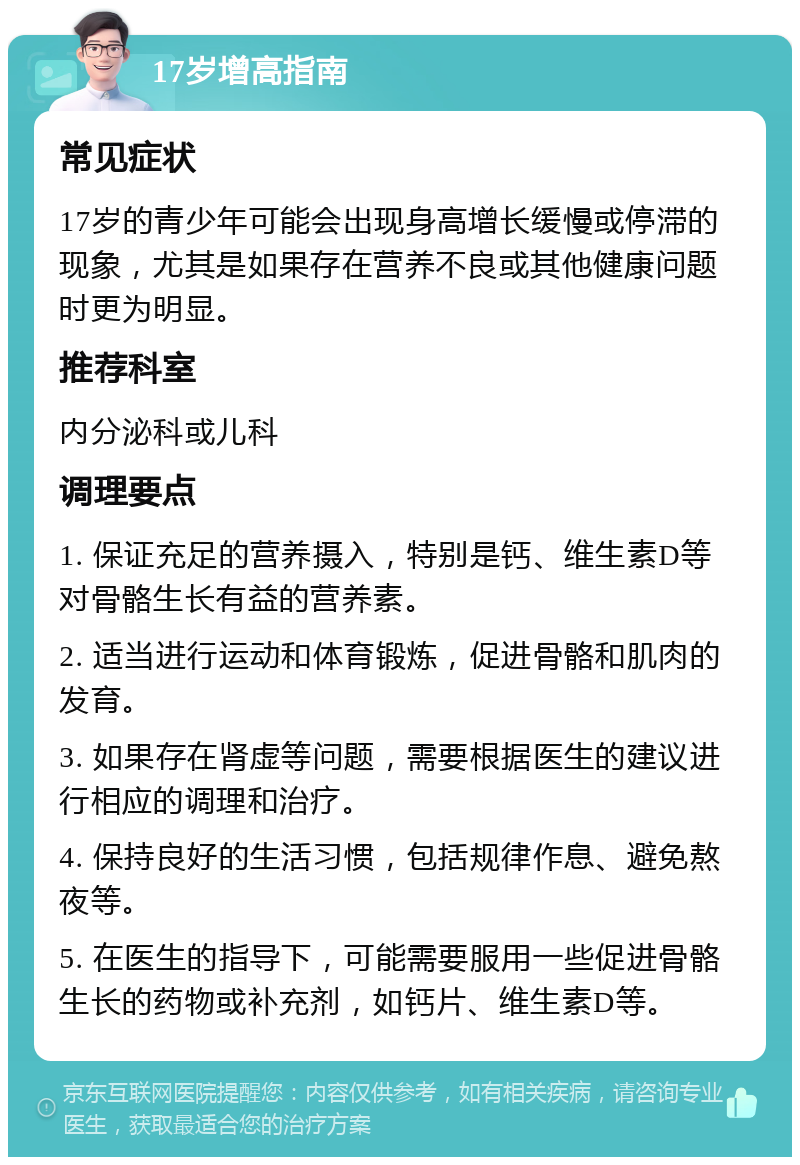 17岁增高指南 常见症状 17岁的青少年可能会出现身高增长缓慢或停滞的现象，尤其是如果存在营养不良或其他健康问题时更为明显。 推荐科室 内分泌科或儿科 调理要点 1. 保证充足的营养摄入，特别是钙、维生素D等对骨骼生长有益的营养素。 2. 适当进行运动和体育锻炼，促进骨骼和肌肉的发育。 3. 如果存在肾虚等问题，需要根据医生的建议进行相应的调理和治疗。 4. 保持良好的生活习惯，包括规律作息、避免熬夜等。 5. 在医生的指导下，可能需要服用一些促进骨骼生长的药物或补充剂，如钙片、维生素D等。