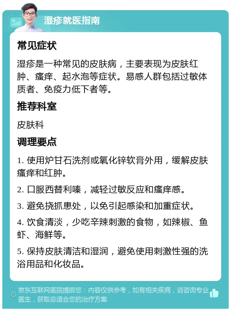 湿疹就医指南 常见症状 湿疹是一种常见的皮肤病，主要表现为皮肤红肿、瘙痒、起水泡等症状。易感人群包括过敏体质者、免疫力低下者等。 推荐科室 皮肤科 调理要点 1. 使用炉甘石洗剂或氧化锌软膏外用，缓解皮肤瘙痒和红肿。 2. 口服西替利嗪，减轻过敏反应和瘙痒感。 3. 避免挠抓患处，以免引起感染和加重症状。 4. 饮食清淡，少吃辛辣刺激的食物，如辣椒、鱼虾、海鲜等。 5. 保持皮肤清洁和湿润，避免使用刺激性强的洗浴用品和化妆品。