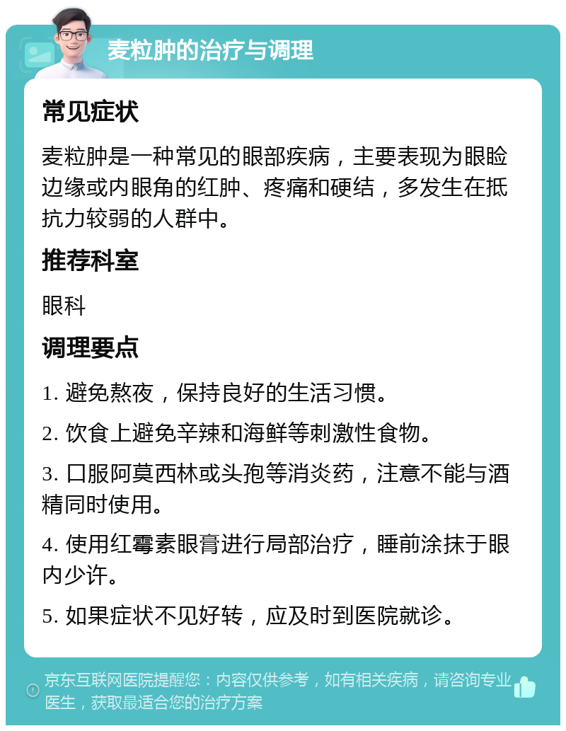 麦粒肿的治疗与调理 常见症状 麦粒肿是一种常见的眼部疾病，主要表现为眼睑边缘或内眼角的红肿、疼痛和硬结，多发生在抵抗力较弱的人群中。 推荐科室 眼科 调理要点 1. 避免熬夜，保持良好的生活习惯。 2. 饮食上避免辛辣和海鲜等刺激性食物。 3. 口服阿莫西林或头孢等消炎药，注意不能与酒精同时使用。 4. 使用红霉素眼膏进行局部治疗，睡前涂抹于眼内少许。 5. 如果症状不见好转，应及时到医院就诊。