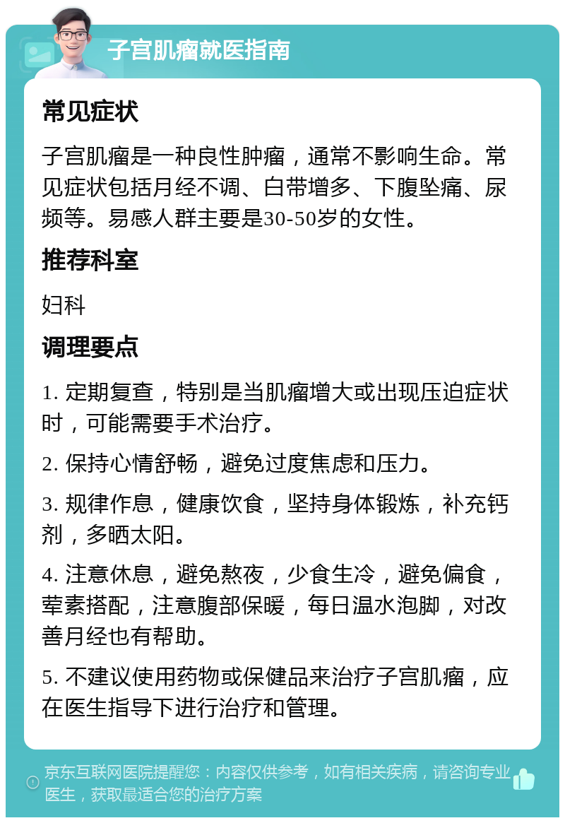 子宫肌瘤就医指南 常见症状 子宫肌瘤是一种良性肿瘤，通常不影响生命。常见症状包括月经不调、白带增多、下腹坠痛、尿频等。易感人群主要是30-50岁的女性。 推荐科室 妇科 调理要点 1. 定期复查，特别是当肌瘤增大或出现压迫症状时，可能需要手术治疗。 2. 保持心情舒畅，避免过度焦虑和压力。 3. 规律作息，健康饮食，坚持身体锻炼，补充钙剂，多晒太阳。 4. 注意休息，避免熬夜，少食生冷，避免偏食，荤素搭配，注意腹部保暖，每日温水泡脚，对改善月经也有帮助。 5. 不建议使用药物或保健品来治疗子宫肌瘤，应在医生指导下进行治疗和管理。