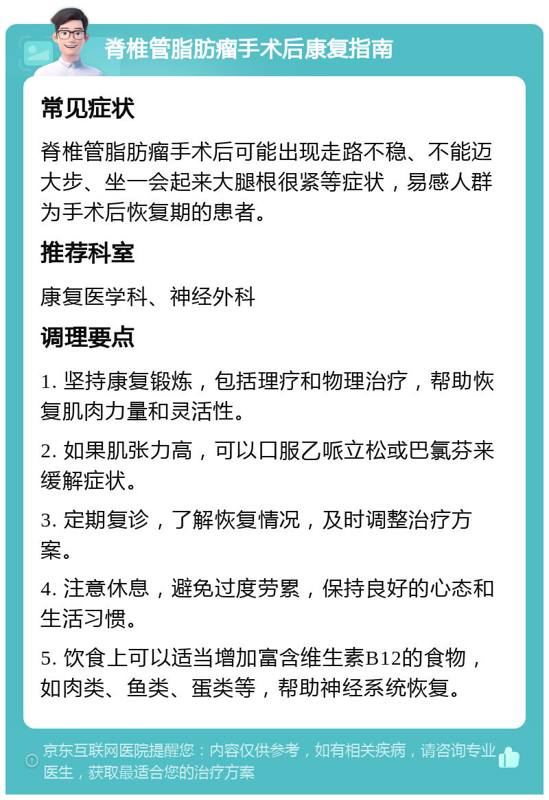 脊椎管脂肪瘤手术后康复指南 常见症状 脊椎管脂肪瘤手术后可能出现走路不稳、不能迈大步、坐一会起来大腿根很紧等症状，易感人群为手术后恢复期的患者。 推荐科室 康复医学科、神经外科 调理要点 1. 坚持康复锻炼，包括理疗和物理治疗，帮助恢复肌肉力量和灵活性。 2. 如果肌张力高，可以口服乙哌立松或巴氯芬来缓解症状。 3. 定期复诊，了解恢复情况，及时调整治疗方案。 4. 注意休息，避免过度劳累，保持良好的心态和生活习惯。 5. 饮食上可以适当增加富含维生素B12的食物，如肉类、鱼类、蛋类等，帮助神经系统恢复。