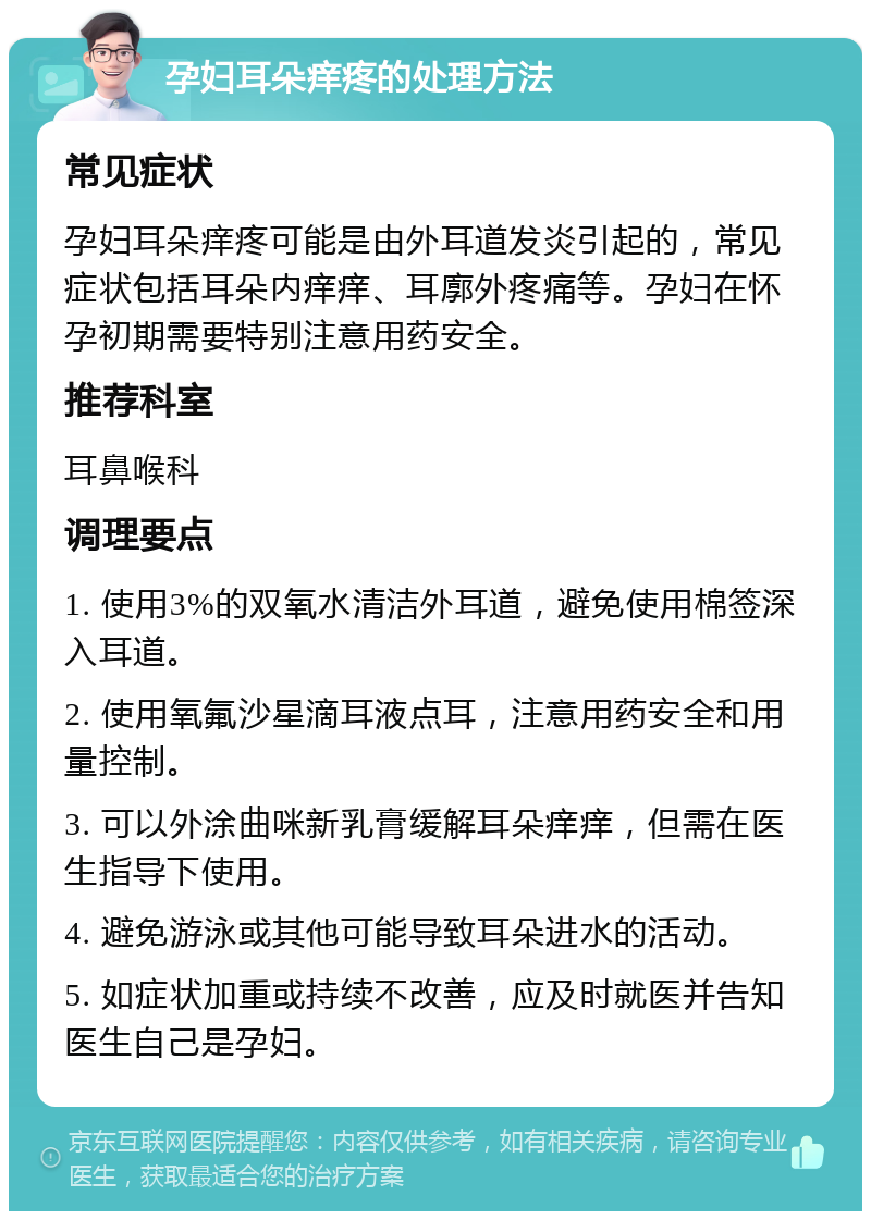 孕妇耳朵痒疼的处理方法 常见症状 孕妇耳朵痒疼可能是由外耳道发炎引起的，常见症状包括耳朵内痒痒、耳廓外疼痛等。孕妇在怀孕初期需要特别注意用药安全。 推荐科室 耳鼻喉科 调理要点 1. 使用3%的双氧水清洁外耳道，避免使用棉签深入耳道。 2. 使用氧氟沙星滴耳液点耳，注意用药安全和用量控制。 3. 可以外涂曲咪新乳膏缓解耳朵痒痒，但需在医生指导下使用。 4. 避免游泳或其他可能导致耳朵进水的活动。 5. 如症状加重或持续不改善，应及时就医并告知医生自己是孕妇。