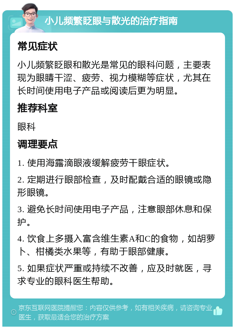 小儿频繁眨眼与散光的治疗指南 常见症状 小儿频繁眨眼和散光是常见的眼科问题，主要表现为眼睛干涩、疲劳、视力模糊等症状，尤其在长时间使用电子产品或阅读后更为明显。 推荐科室 眼科 调理要点 1. 使用海露滴眼液缓解疲劳干眼症状。 2. 定期进行眼部检查，及时配戴合适的眼镜或隐形眼镜。 3. 避免长时间使用电子产品，注意眼部休息和保护。 4. 饮食上多摄入富含维生素A和C的食物，如胡萝卜、柑橘类水果等，有助于眼部健康。 5. 如果症状严重或持续不改善，应及时就医，寻求专业的眼科医生帮助。