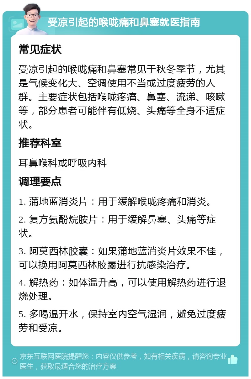 受凉引起的喉咙痛和鼻塞就医指南 常见症状 受凉引起的喉咙痛和鼻塞常见于秋冬季节，尤其是气候变化大、空调使用不当或过度疲劳的人群。主要症状包括喉咙疼痛、鼻塞、流涕、咳嗽等，部分患者可能伴有低烧、头痛等全身不适症状。 推荐科室 耳鼻喉科或呼吸内科 调理要点 1. 蒲地蓝消炎片：用于缓解喉咙疼痛和消炎。 2. 复方氨酚烷胺片：用于缓解鼻塞、头痛等症状。 3. 阿莫西林胶囊：如果蒲地蓝消炎片效果不佳，可以换用阿莫西林胶囊进行抗感染治疗。 4. 解热药：如体温升高，可以使用解热药进行退烧处理。 5. 多喝温开水，保持室内空气湿润，避免过度疲劳和受凉。