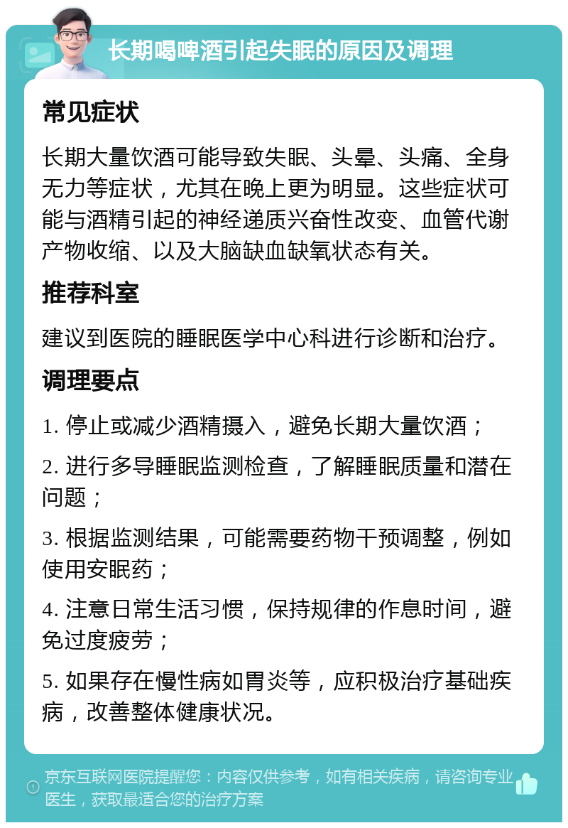 长期喝啤酒引起失眠的原因及调理 常见症状 长期大量饮酒可能导致失眠、头晕、头痛、全身无力等症状，尤其在晚上更为明显。这些症状可能与酒精引起的神经递质兴奋性改变、血管代谢产物收缩、以及大脑缺血缺氧状态有关。 推荐科室 建议到医院的睡眠医学中心科进行诊断和治疗。 调理要点 1. 停止或减少酒精摄入，避免长期大量饮酒； 2. 进行多导睡眠监测检查，了解睡眠质量和潜在问题； 3. 根据监测结果，可能需要药物干预调整，例如使用安眠药； 4. 注意日常生活习惯，保持规律的作息时间，避免过度疲劳； 5. 如果存在慢性病如胃炎等，应积极治疗基础疾病，改善整体健康状况。