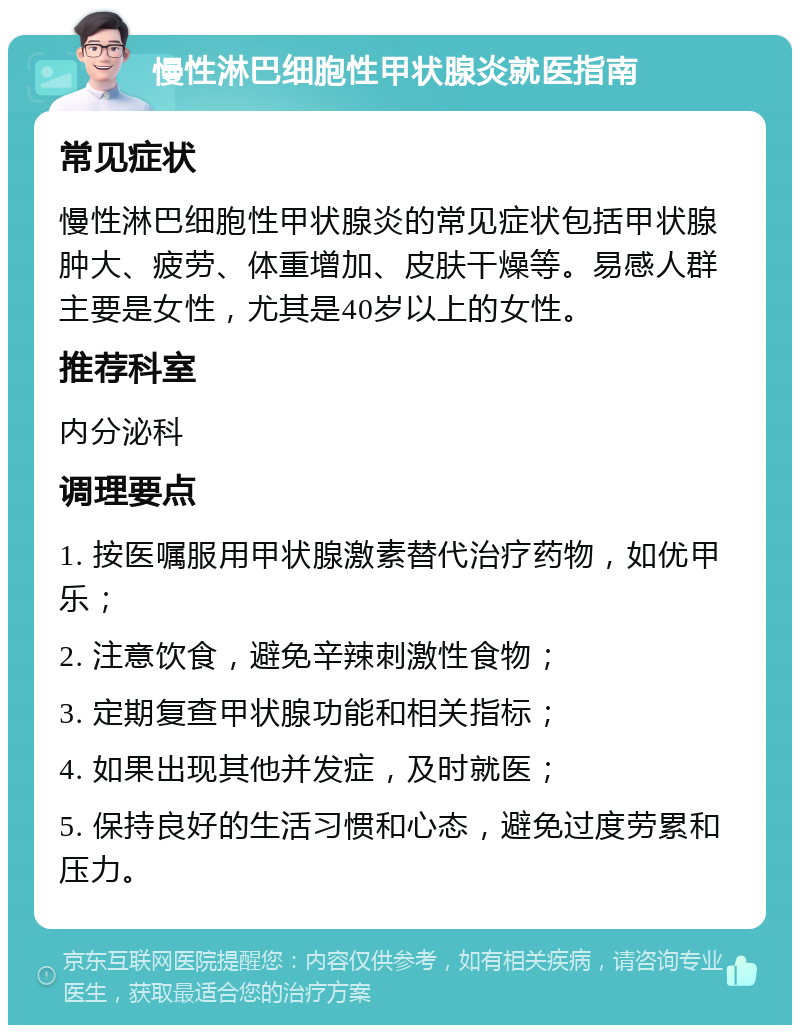 慢性淋巴细胞性甲状腺炎就医指南 常见症状 慢性淋巴细胞性甲状腺炎的常见症状包括甲状腺肿大、疲劳、体重增加、皮肤干燥等。易感人群主要是女性，尤其是40岁以上的女性。 推荐科室 内分泌科 调理要点 1. 按医嘱服用甲状腺激素替代治疗药物，如优甲乐； 2. 注意饮食，避免辛辣刺激性食物； 3. 定期复查甲状腺功能和相关指标； 4. 如果出现其他并发症，及时就医； 5. 保持良好的生活习惯和心态，避免过度劳累和压力。