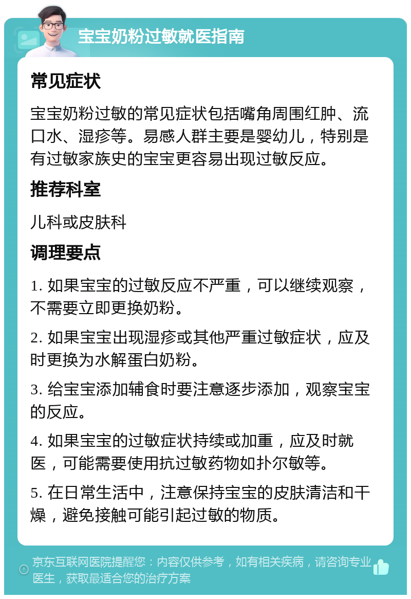 宝宝奶粉过敏就医指南 常见症状 宝宝奶粉过敏的常见症状包括嘴角周围红肿、流口水、湿疹等。易感人群主要是婴幼儿，特别是有过敏家族史的宝宝更容易出现过敏反应。 推荐科室 儿科或皮肤科 调理要点 1. 如果宝宝的过敏反应不严重，可以继续观察，不需要立即更换奶粉。 2. 如果宝宝出现湿疹或其他严重过敏症状，应及时更换为水解蛋白奶粉。 3. 给宝宝添加辅食时要注意逐步添加，观察宝宝的反应。 4. 如果宝宝的过敏症状持续或加重，应及时就医，可能需要使用抗过敏药物如扑尔敏等。 5. 在日常生活中，注意保持宝宝的皮肤清洁和干燥，避免接触可能引起过敏的物质。