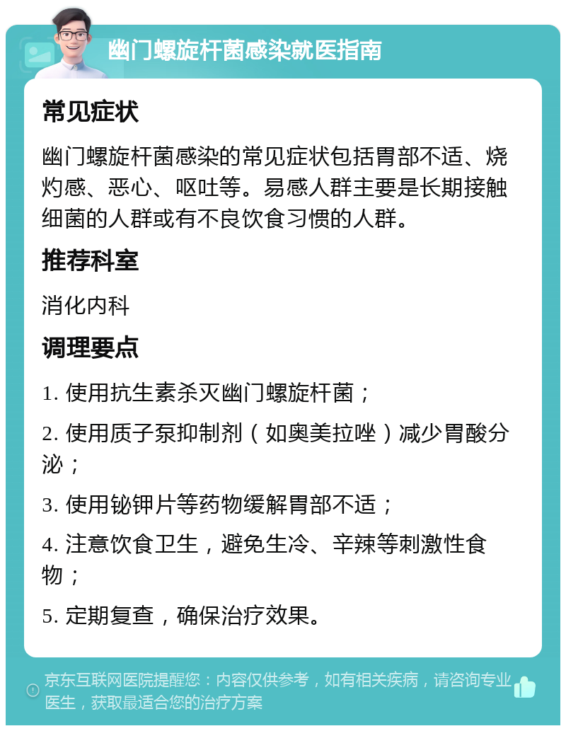 幽门螺旋杆菌感染就医指南 常见症状 幽门螺旋杆菌感染的常见症状包括胃部不适、烧灼感、恶心、呕吐等。易感人群主要是长期接触细菌的人群或有不良饮食习惯的人群。 推荐科室 消化内科 调理要点 1. 使用抗生素杀灭幽门螺旋杆菌； 2. 使用质子泵抑制剂（如奥美拉唑）减少胃酸分泌； 3. 使用铋钾片等药物缓解胃部不适； 4. 注意饮食卫生，避免生冷、辛辣等刺激性食物； 5. 定期复查，确保治疗效果。