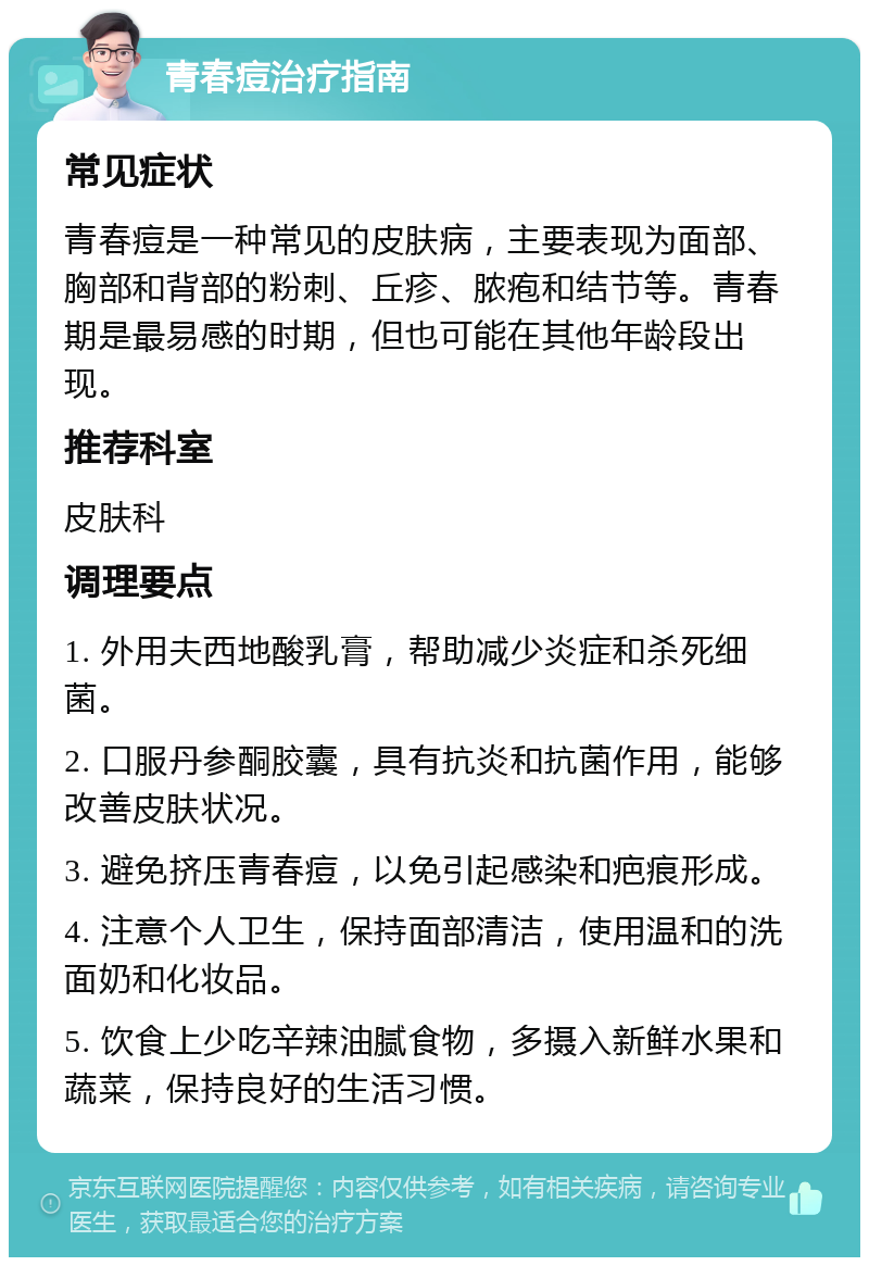 青春痘治疗指南 常见症状 青春痘是一种常见的皮肤病，主要表现为面部、胸部和背部的粉刺、丘疹、脓疱和结节等。青春期是最易感的时期，但也可能在其他年龄段出现。 推荐科室 皮肤科 调理要点 1. 外用夫西地酸乳膏，帮助减少炎症和杀死细菌。 2. 口服丹参酮胶囊，具有抗炎和抗菌作用，能够改善皮肤状况。 3. 避免挤压青春痘，以免引起感染和疤痕形成。 4. 注意个人卫生，保持面部清洁，使用温和的洗面奶和化妆品。 5. 饮食上少吃辛辣油腻食物，多摄入新鲜水果和蔬菜，保持良好的生活习惯。