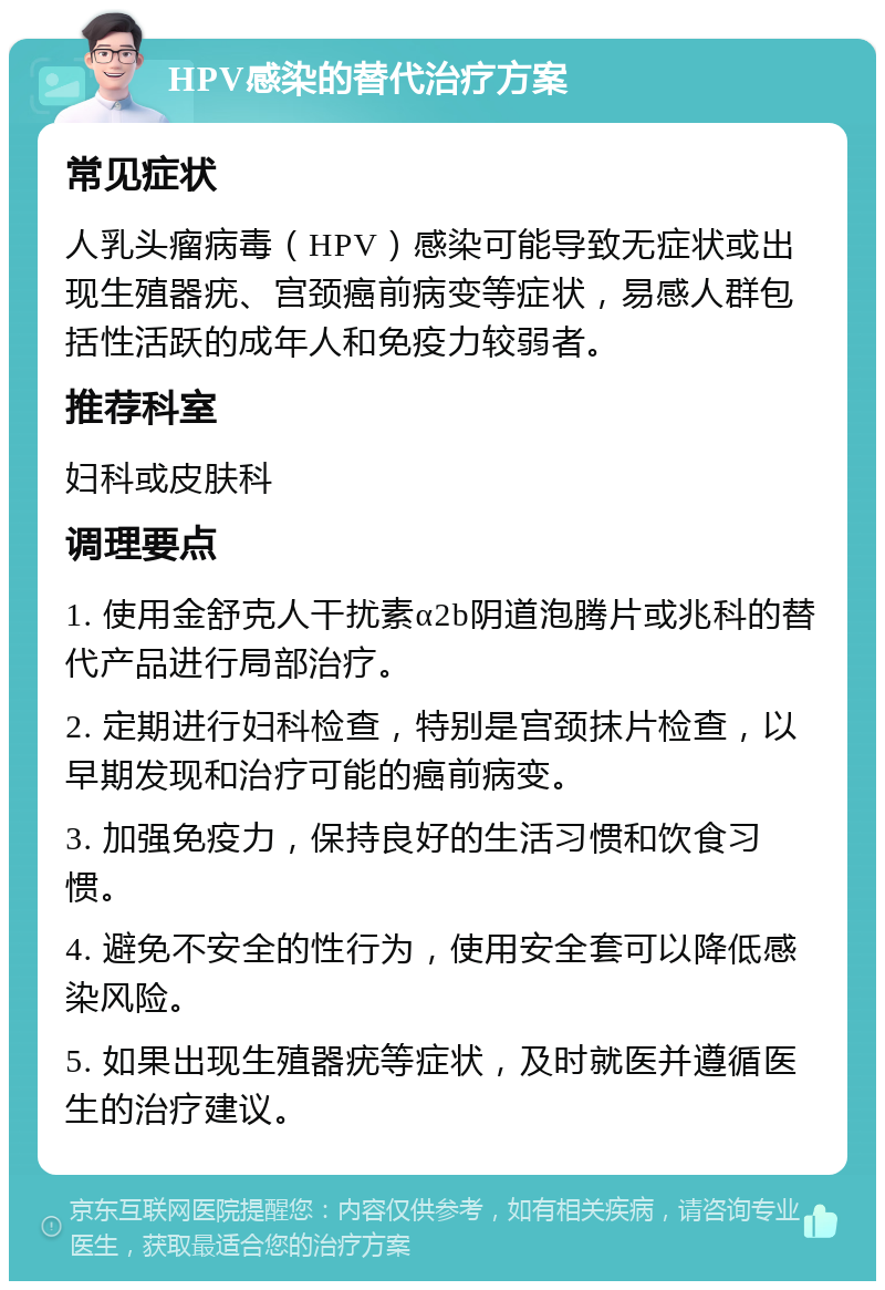 HPV感染的替代治疗方案 常见症状 人乳头瘤病毒（HPV）感染可能导致无症状或出现生殖器疣、宫颈癌前病变等症状，易感人群包括性活跃的成年人和免疫力较弱者。 推荐科室 妇科或皮肤科 调理要点 1. 使用金舒克人干扰素α2b阴道泡腾片或兆科的替代产品进行局部治疗。 2. 定期进行妇科检查，特别是宫颈抹片检查，以早期发现和治疗可能的癌前病变。 3. 加强免疫力，保持良好的生活习惯和饮食习惯。 4. 避免不安全的性行为，使用安全套可以降低感染风险。 5. 如果出现生殖器疣等症状，及时就医并遵循医生的治疗建议。