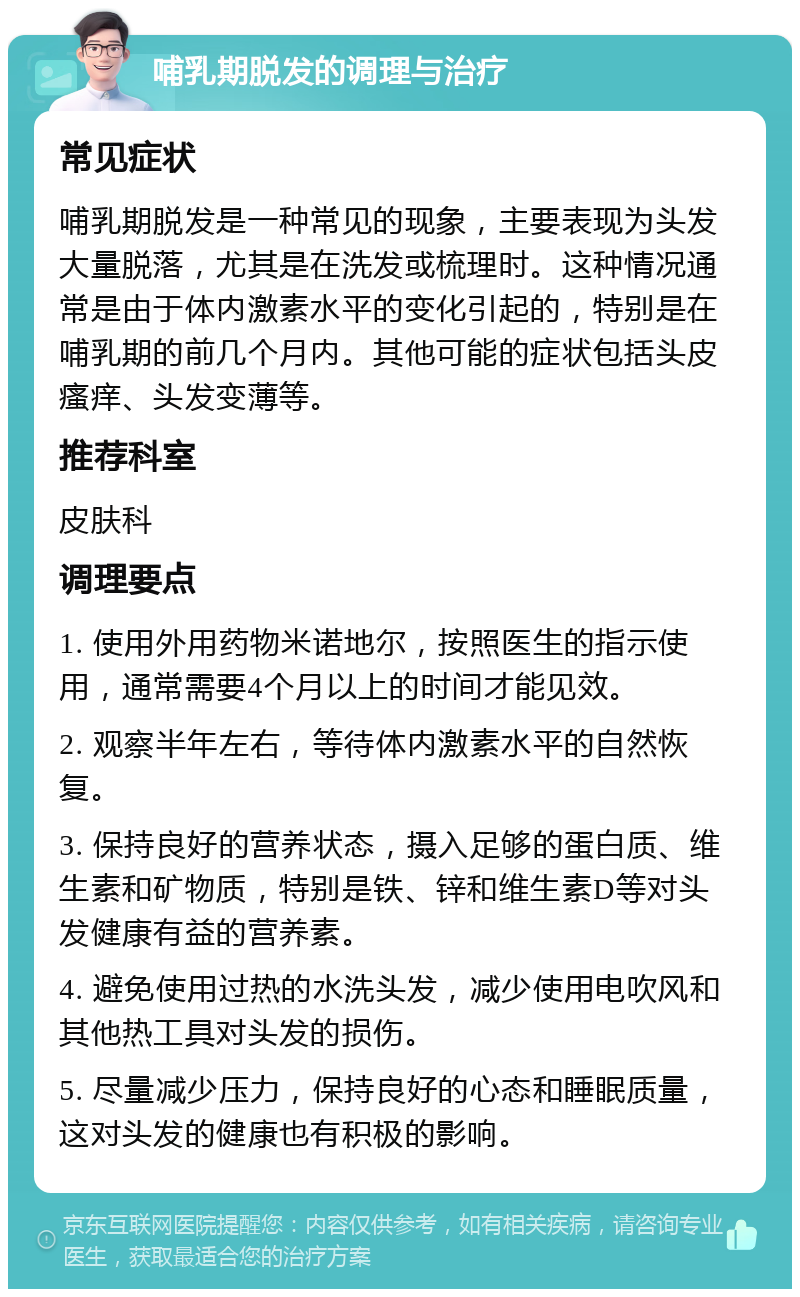 哺乳期脱发的调理与治疗 常见症状 哺乳期脱发是一种常见的现象，主要表现为头发大量脱落，尤其是在洗发或梳理时。这种情况通常是由于体内激素水平的变化引起的，特别是在哺乳期的前几个月内。其他可能的症状包括头皮瘙痒、头发变薄等。 推荐科室 皮肤科 调理要点 1. 使用外用药物米诺地尔，按照医生的指示使用，通常需要4个月以上的时间才能见效。 2. 观察半年左右，等待体内激素水平的自然恢复。 3. 保持良好的营养状态，摄入足够的蛋白质、维生素和矿物质，特别是铁、锌和维生素D等对头发健康有益的营养素。 4. 避免使用过热的水洗头发，减少使用电吹风和其他热工具对头发的损伤。 5. 尽量减少压力，保持良好的心态和睡眠质量，这对头发的健康也有积极的影响。