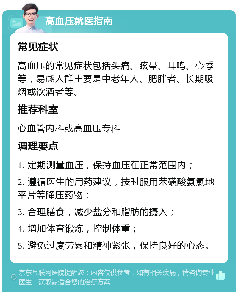 高血压就医指南 常见症状 高血压的常见症状包括头痛、眩晕、耳鸣、心悸等，易感人群主要是中老年人、肥胖者、长期吸烟或饮酒者等。 推荐科室 心血管内科或高血压专科 调理要点 1. 定期测量血压，保持血压在正常范围内； 2. 遵循医生的用药建议，按时服用苯磺酸氨氯地平片等降压药物； 3. 合理膳食，减少盐分和脂肪的摄入； 4. 增加体育锻炼，控制体重； 5. 避免过度劳累和精神紧张，保持良好的心态。