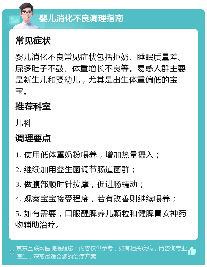 婴儿消化不良调理指南 常见症状 婴儿消化不良常见症状包括拒奶、睡眠质量差、屁多肚子不鼓、体重增长不良等。易感人群主要是新生儿和婴幼儿，尤其是出生体重偏低的宝宝。 推荐科室 儿科 调理要点 1. 使用低体重奶粉喂养，增加热量摄入； 2. 继续加用益生菌调节肠道菌群； 3. 做腹部顺时针按摩，促进肠蠕动； 4. 观察宝宝接受程度，若有改善则继续喂养； 5. 如有需要，口服醒脾养儿颗粒和健脾胃安神药物辅助治疗。