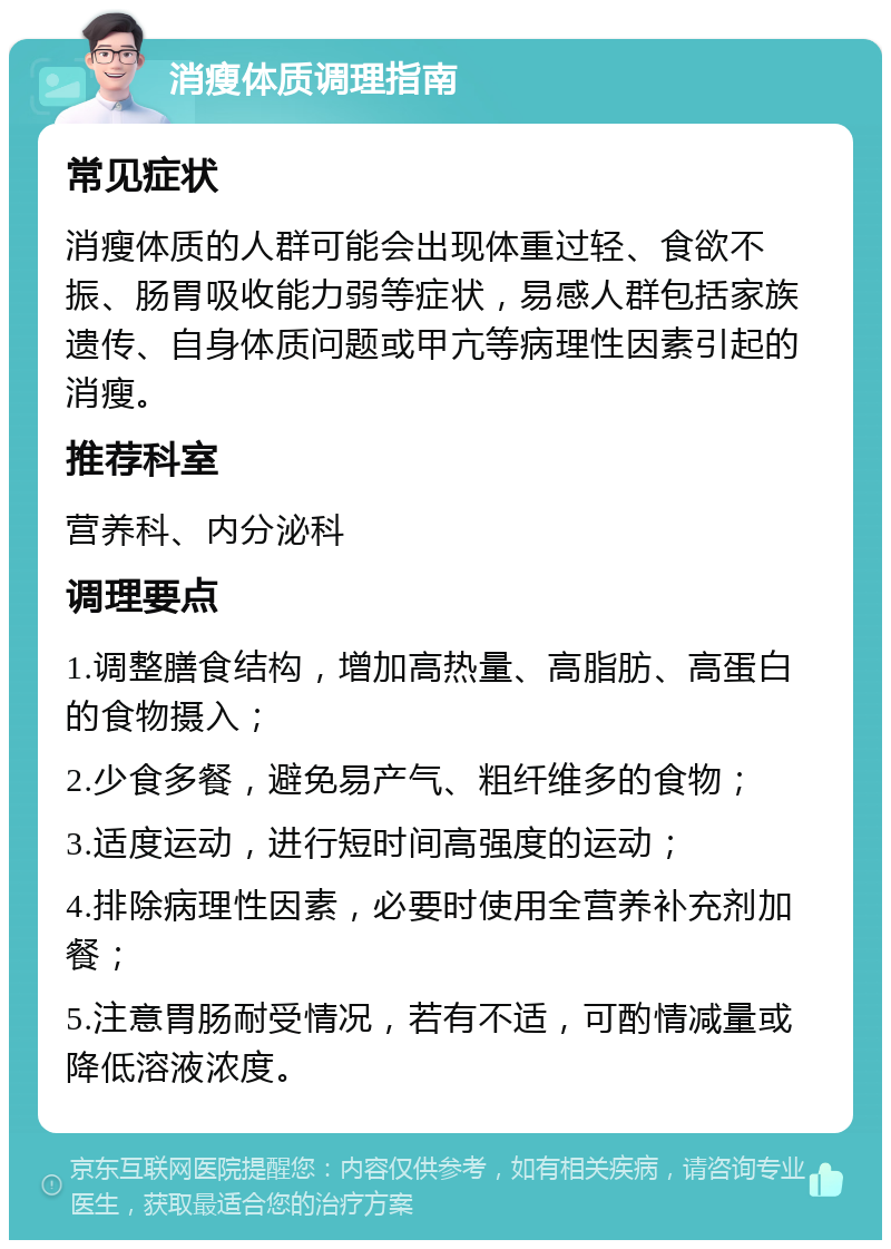 消瘦体质调理指南 常见症状 消瘦体质的人群可能会出现体重过轻、食欲不振、肠胃吸收能力弱等症状，易感人群包括家族遗传、自身体质问题或甲亢等病理性因素引起的消瘦。 推荐科室 营养科、内分泌科 调理要点 1.调整膳食结构，增加高热量、高脂肪、高蛋白的食物摄入； 2.少食多餐，避免易产气、粗纤维多的食物； 3.适度运动，进行短时间高强度的运动； 4.排除病理性因素，必要时使用全营养补充剂加餐； 5.注意胃肠耐受情况，若有不适，可酌情减量或降低溶液浓度。