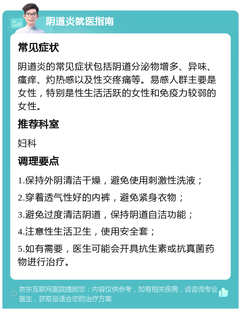 阴道炎就医指南 常见症状 阴道炎的常见症状包括阴道分泌物增多、异味、瘙痒、灼热感以及性交疼痛等。易感人群主要是女性，特别是性生活活跃的女性和免疫力较弱的女性。 推荐科室 妇科 调理要点 1.保持外阴清洁干燥，避免使用刺激性洗液； 2.穿着透气性好的内裤，避免紧身衣物； 3.避免过度清洁阴道，保持阴道自洁功能； 4.注意性生活卫生，使用安全套； 5.如有需要，医生可能会开具抗生素或抗真菌药物进行治疗。