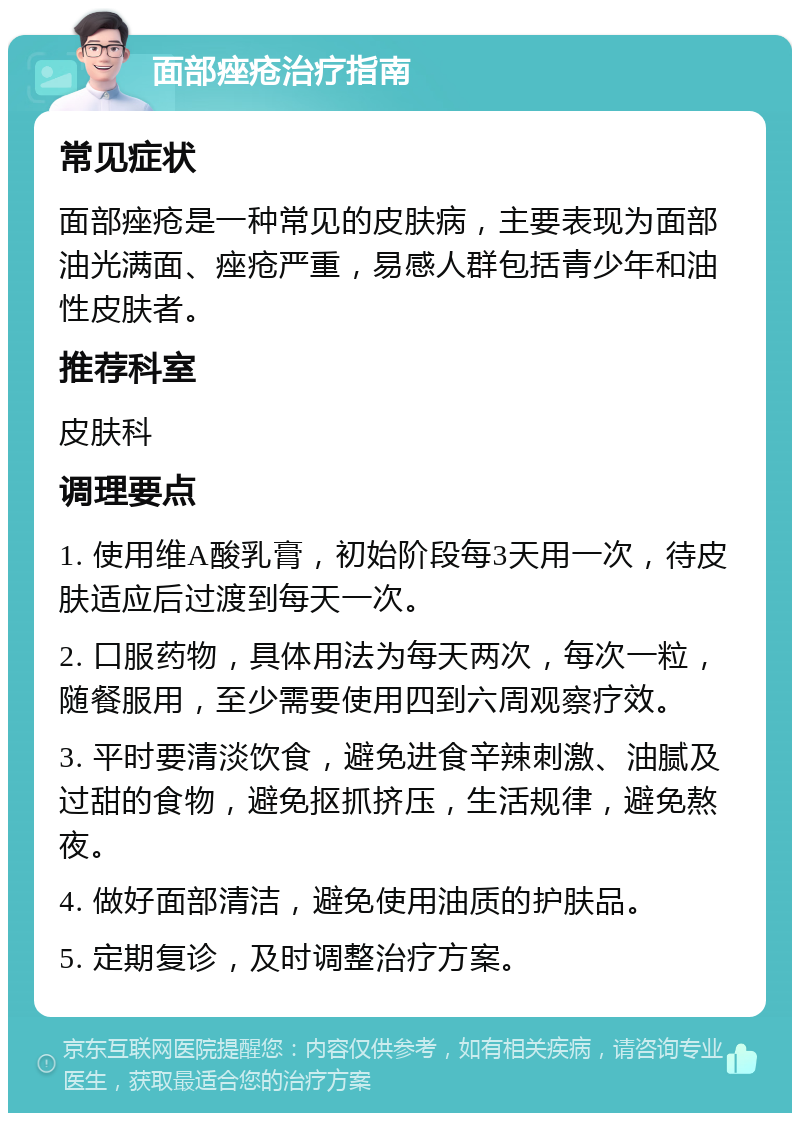 面部痤疮治疗指南 常见症状 面部痤疮是一种常见的皮肤病，主要表现为面部油光满面、痤疮严重，易感人群包括青少年和油性皮肤者。 推荐科室 皮肤科 调理要点 1. 使用维A酸乳膏，初始阶段每3天用一次，待皮肤适应后过渡到每天一次。 2. 口服药物，具体用法为每天两次，每次一粒，随餐服用，至少需要使用四到六周观察疗效。 3. 平时要清淡饮食，避免进食辛辣刺激、油腻及过甜的食物，避免抠抓挤压，生活规律，避免熬夜。 4. 做好面部清洁，避免使用油质的护肤品。 5. 定期复诊，及时调整治疗方案。