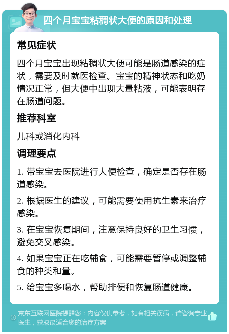 四个月宝宝粘稠状大便的原因和处理 常见症状 四个月宝宝出现粘稠状大便可能是肠道感染的症状，需要及时就医检查。宝宝的精神状态和吃奶情况正常，但大便中出现大量粘液，可能表明存在肠道问题。 推荐科室 儿科或消化内科 调理要点 1. 带宝宝去医院进行大便检查，确定是否存在肠道感染。 2. 根据医生的建议，可能需要使用抗生素来治疗感染。 3. 在宝宝恢复期间，注意保持良好的卫生习惯，避免交叉感染。 4. 如果宝宝正在吃辅食，可能需要暂停或调整辅食的种类和量。 5. 给宝宝多喝水，帮助排便和恢复肠道健康。