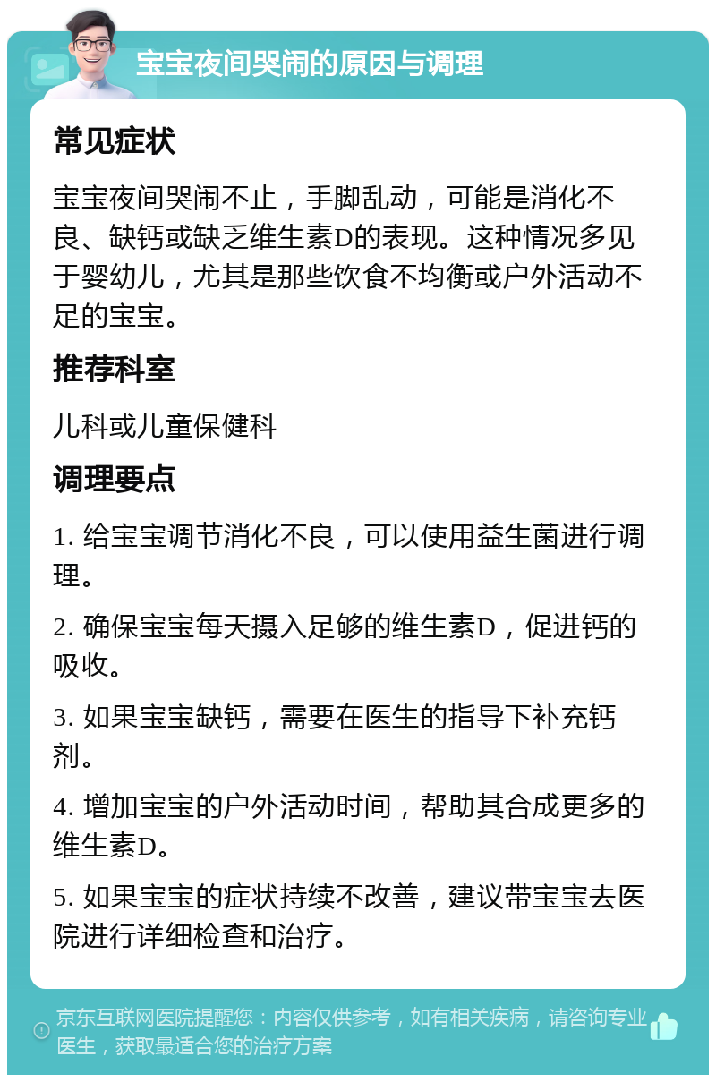 宝宝夜间哭闹的原因与调理 常见症状 宝宝夜间哭闹不止，手脚乱动，可能是消化不良、缺钙或缺乏维生素D的表现。这种情况多见于婴幼儿，尤其是那些饮食不均衡或户外活动不足的宝宝。 推荐科室 儿科或儿童保健科 调理要点 1. 给宝宝调节消化不良，可以使用益生菌进行调理。 2. 确保宝宝每天摄入足够的维生素D，促进钙的吸收。 3. 如果宝宝缺钙，需要在医生的指导下补充钙剂。 4. 增加宝宝的户外活动时间，帮助其合成更多的维生素D。 5. 如果宝宝的症状持续不改善，建议带宝宝去医院进行详细检查和治疗。