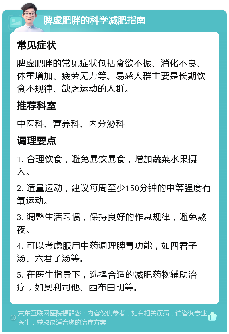 脾虚肥胖的科学减肥指南 常见症状 脾虚肥胖的常见症状包括食欲不振、消化不良、体重增加、疲劳无力等。易感人群主要是长期饮食不规律、缺乏运动的人群。 推荐科室 中医科、营养科、内分泌科 调理要点 1. 合理饮食，避免暴饮暴食，增加蔬菜水果摄入。 2. 适量运动，建议每周至少150分钟的中等强度有氧运动。 3. 调整生活习惯，保持良好的作息规律，避免熬夜。 4. 可以考虑服用中药调理脾胃功能，如四君子汤、六君子汤等。 5. 在医生指导下，选择合适的减肥药物辅助治疗，如奥利司他、西布曲明等。