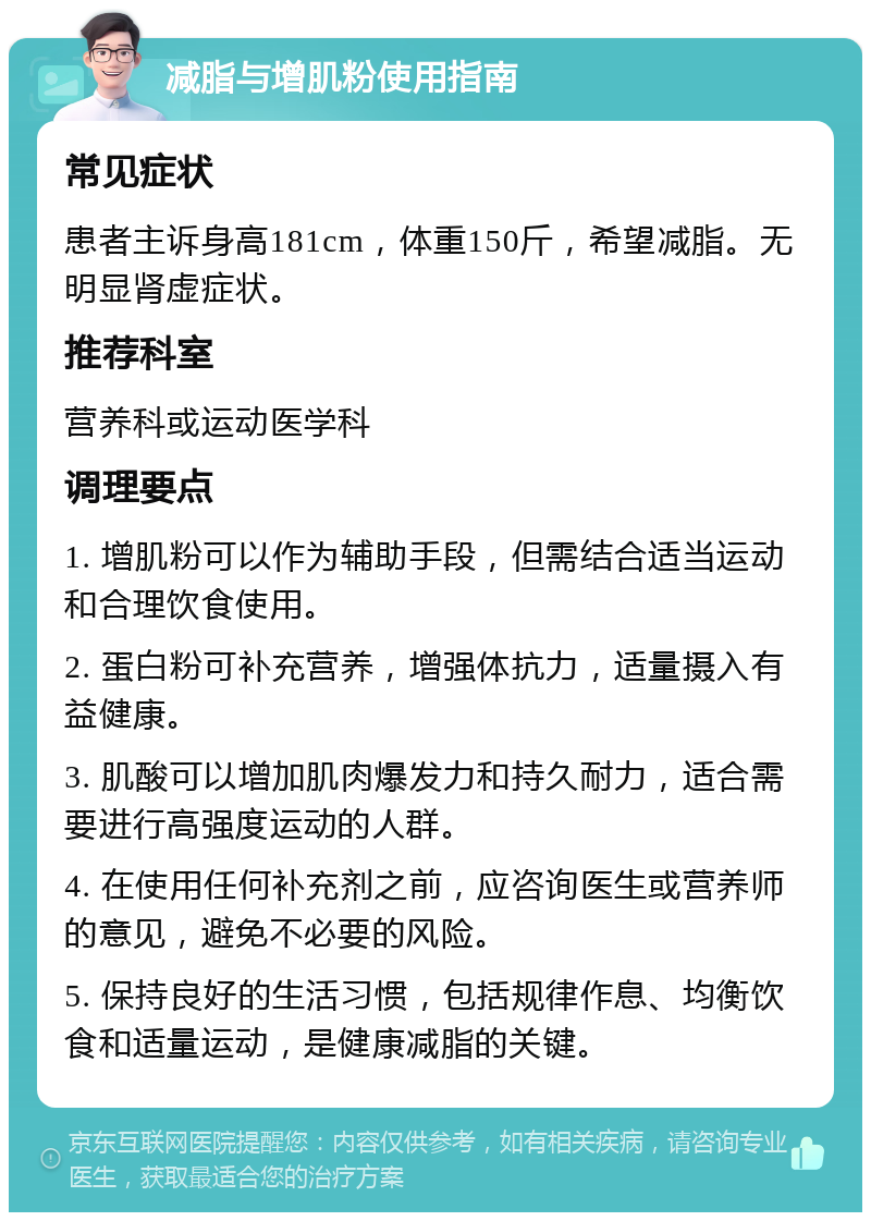 减脂与增肌粉使用指南 常见症状 患者主诉身高181cm，体重150斤，希望减脂。无明显肾虚症状。 推荐科室 营养科或运动医学科 调理要点 1. 增肌粉可以作为辅助手段，但需结合适当运动和合理饮食使用。 2. 蛋白粉可补充营养，增强体抗力，适量摄入有益健康。 3. 肌酸可以增加肌肉爆发力和持久耐力，适合需要进行高强度运动的人群。 4. 在使用任何补充剂之前，应咨询医生或营养师的意见，避免不必要的风险。 5. 保持良好的生活习惯，包括规律作息、均衡饮食和适量运动，是健康减脂的关键。