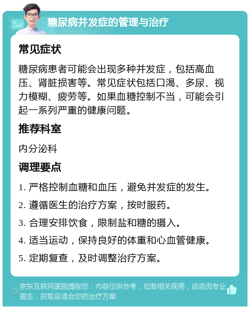 糖尿病并发症的管理与治疗 常见症状 糖尿病患者可能会出现多种并发症，包括高血压、肾脏损害等。常见症状包括口渴、多尿、视力模糊、疲劳等。如果血糖控制不当，可能会引起一系列严重的健康问题。 推荐科室 内分泌科 调理要点 1. 严格控制血糖和血压，避免并发症的发生。 2. 遵循医生的治疗方案，按时服药。 3. 合理安排饮食，限制盐和糖的摄入。 4. 适当运动，保持良好的体重和心血管健康。 5. 定期复查，及时调整治疗方案。