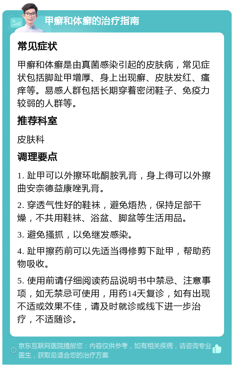 甲癣和体癣的治疗指南 常见症状 甲癣和体癣是由真菌感染引起的皮肤病，常见症状包括脚趾甲增厚、身上出现癣、皮肤发红、瘙痒等。易感人群包括长期穿着密闭鞋子、免疫力较弱的人群等。 推荐科室 皮肤科 调理要点 1. 趾甲可以外擦环吡酮胺乳膏，身上得可以外擦曲安奈德益康唑乳膏。 2. 穿透气性好的鞋袜，避免焐热，保持足部干燥，不共用鞋袜、浴盆、脚盆等生活用品。 3. 避免搔抓，以免继发感染。 4. 趾甲擦药前可以先适当得修剪下趾甲，帮助药物吸收。 5. 使用前请仔细阅读药品说明书中禁忌、注意事项，如无禁忌可使用，用药14天复诊，如有出现不适或效果不佳，请及时就诊或线下进一步治疗，不适随诊。