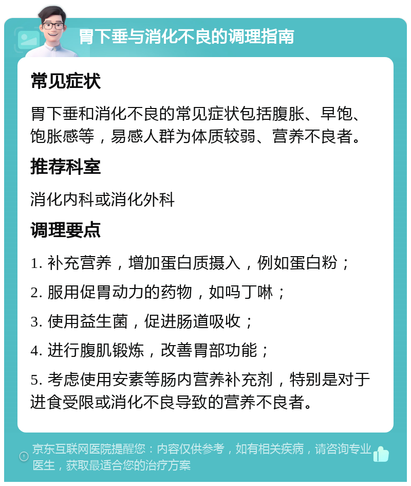 胃下垂与消化不良的调理指南 常见症状 胃下垂和消化不良的常见症状包括腹胀、早饱、饱胀感等，易感人群为体质较弱、营养不良者。 推荐科室 消化内科或消化外科 调理要点 1. 补充营养，增加蛋白质摄入，例如蛋白粉； 2. 服用促胃动力的药物，如吗丁啉； 3. 使用益生菌，促进肠道吸收； 4. 进行腹肌锻炼，改善胃部功能； 5. 考虑使用安素等肠内营养补充剂，特别是对于进食受限或消化不良导致的营养不良者。