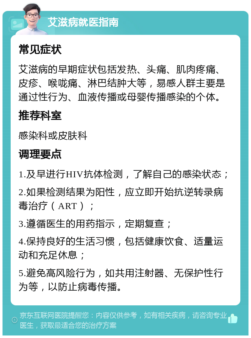 艾滋病就医指南 常见症状 艾滋病的早期症状包括发热、头痛、肌肉疼痛、皮疹、喉咙痛、淋巴结肿大等，易感人群主要是通过性行为、血液传播或母婴传播感染的个体。 推荐科室 感染科或皮肤科 调理要点 1.及早进行HIV抗体检测，了解自己的感染状态； 2.如果检测结果为阳性，应立即开始抗逆转录病毒治疗（ART）； 3.遵循医生的用药指示，定期复查； 4.保持良好的生活习惯，包括健康饮食、适量运动和充足休息； 5.避免高风险行为，如共用注射器、无保护性行为等，以防止病毒传播。