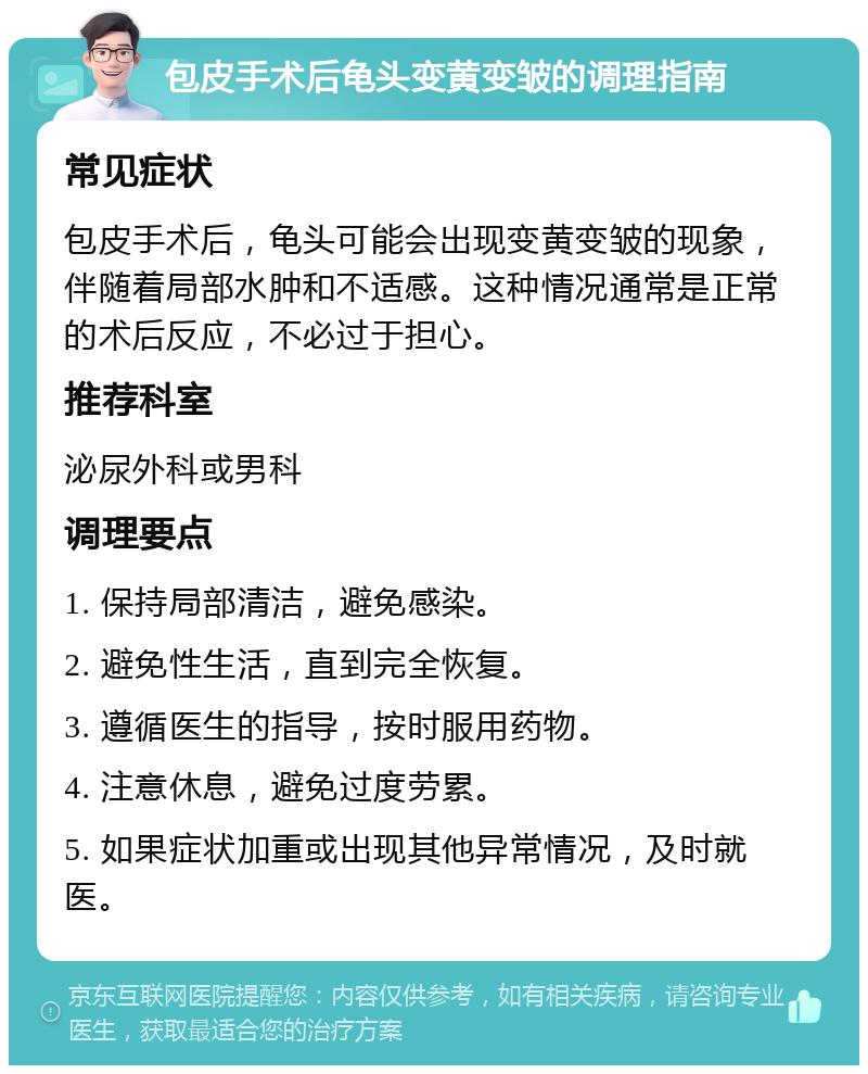 包皮手术后龟头变黄变皱的调理指南 常见症状 包皮手术后，龟头可能会出现变黄变皱的现象，伴随着局部水肿和不适感。这种情况通常是正常的术后反应，不必过于担心。 推荐科室 泌尿外科或男科 调理要点 1. 保持局部清洁，避免感染。 2. 避免性生活，直到完全恢复。 3. 遵循医生的指导，按时服用药物。 4. 注意休息，避免过度劳累。 5. 如果症状加重或出现其他异常情况，及时就医。