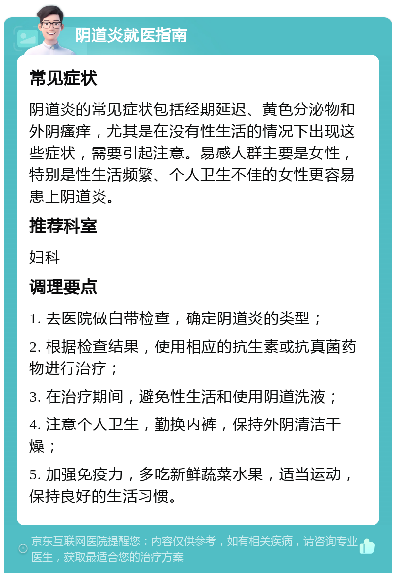 阴道炎就医指南 常见症状 阴道炎的常见症状包括经期延迟、黄色分泌物和外阴瘙痒，尤其是在没有性生活的情况下出现这些症状，需要引起注意。易感人群主要是女性，特别是性生活频繁、个人卫生不佳的女性更容易患上阴道炎。 推荐科室 妇科 调理要点 1. 去医院做白带检查，确定阴道炎的类型； 2. 根据检查结果，使用相应的抗生素或抗真菌药物进行治疗； 3. 在治疗期间，避免性生活和使用阴道洗液； 4. 注意个人卫生，勤换内裤，保持外阴清洁干燥； 5. 加强免疫力，多吃新鲜蔬菜水果，适当运动，保持良好的生活习惯。