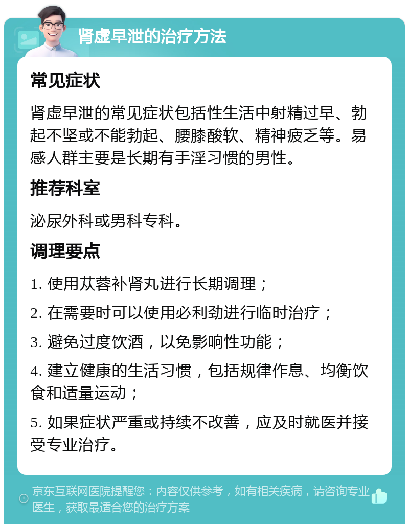 肾虚早泄的治疗方法 常见症状 肾虚早泄的常见症状包括性生活中射精过早、勃起不坚或不能勃起、腰膝酸软、精神疲乏等。易感人群主要是长期有手淫习惯的男性。 推荐科室 泌尿外科或男科专科。 调理要点 1. 使用苁蓉补肾丸进行长期调理； 2. 在需要时可以使用必利劲进行临时治疗； 3. 避免过度饮酒，以免影响性功能； 4. 建立健康的生活习惯，包括规律作息、均衡饮食和适量运动； 5. 如果症状严重或持续不改善，应及时就医并接受专业治疗。