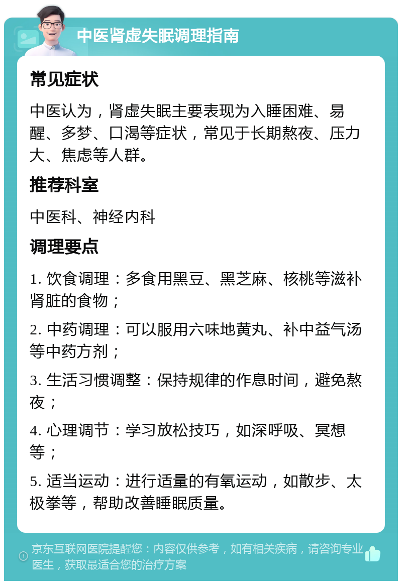 中医肾虚失眠调理指南 常见症状 中医认为，肾虚失眠主要表现为入睡困难、易醒、多梦、口渴等症状，常见于长期熬夜、压力大、焦虑等人群。 推荐科室 中医科、神经内科 调理要点 1. 饮食调理：多食用黑豆、黑芝麻、核桃等滋补肾脏的食物； 2. 中药调理：可以服用六味地黄丸、补中益气汤等中药方剂； 3. 生活习惯调整：保持规律的作息时间，避免熬夜； 4. 心理调节：学习放松技巧，如深呼吸、冥想等； 5. 适当运动：进行适量的有氧运动，如散步、太极拳等，帮助改善睡眠质量。