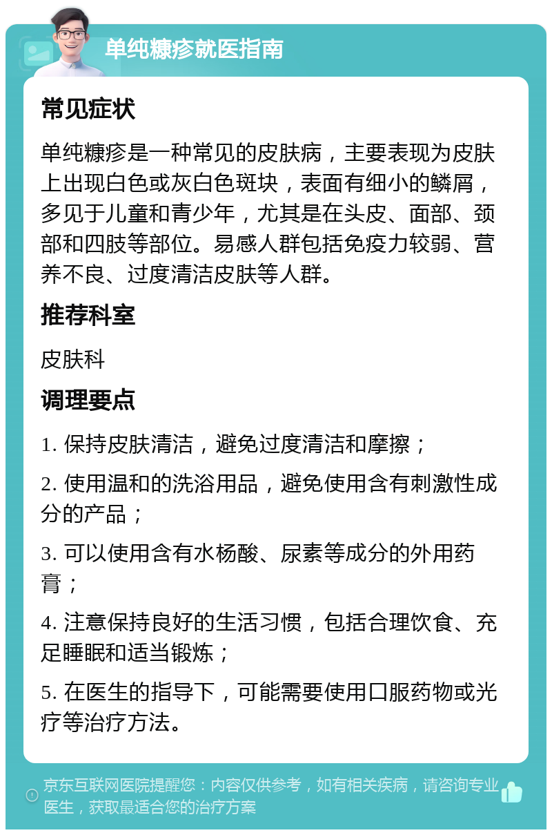 单纯糠疹就医指南 常见症状 单纯糠疹是一种常见的皮肤病，主要表现为皮肤上出现白色或灰白色斑块，表面有细小的鳞屑，多见于儿童和青少年，尤其是在头皮、面部、颈部和四肢等部位。易感人群包括免疫力较弱、营养不良、过度清洁皮肤等人群。 推荐科室 皮肤科 调理要点 1. 保持皮肤清洁，避免过度清洁和摩擦； 2. 使用温和的洗浴用品，避免使用含有刺激性成分的产品； 3. 可以使用含有水杨酸、尿素等成分的外用药膏； 4. 注意保持良好的生活习惯，包括合理饮食、充足睡眠和适当锻炼； 5. 在医生的指导下，可能需要使用口服药物或光疗等治疗方法。