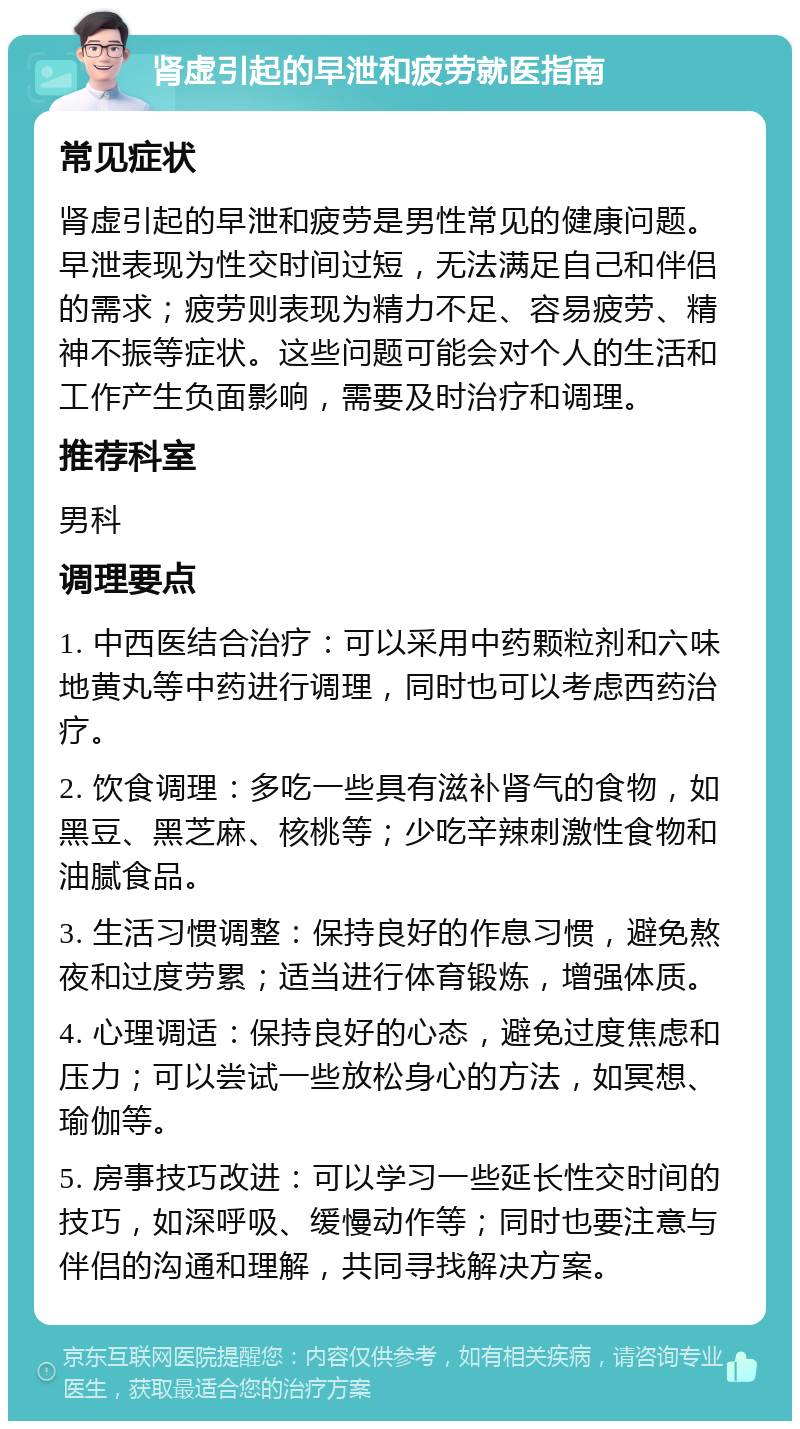 肾虚引起的早泄和疲劳就医指南 常见症状 肾虚引起的早泄和疲劳是男性常见的健康问题。早泄表现为性交时间过短，无法满足自己和伴侣的需求；疲劳则表现为精力不足、容易疲劳、精神不振等症状。这些问题可能会对个人的生活和工作产生负面影响，需要及时治疗和调理。 推荐科室 男科 调理要点 1. 中西医结合治疗：可以采用中药颗粒剂和六味地黄丸等中药进行调理，同时也可以考虑西药治疗。 2. 饮食调理：多吃一些具有滋补肾气的食物，如黑豆、黑芝麻、核桃等；少吃辛辣刺激性食物和油腻食品。 3. 生活习惯调整：保持良好的作息习惯，避免熬夜和过度劳累；适当进行体育锻炼，增强体质。 4. 心理调适：保持良好的心态，避免过度焦虑和压力；可以尝试一些放松身心的方法，如冥想、瑜伽等。 5. 房事技巧改进：可以学习一些延长性交时间的技巧，如深呼吸、缓慢动作等；同时也要注意与伴侣的沟通和理解，共同寻找解决方案。