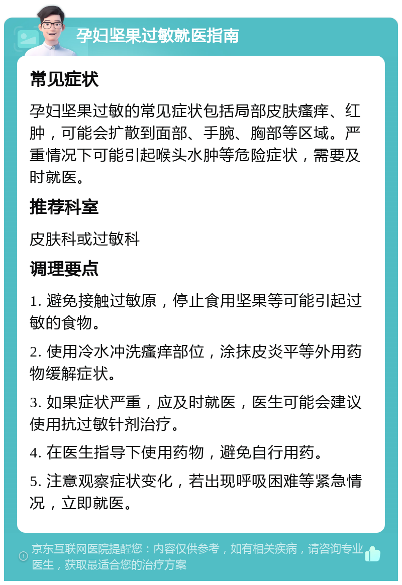 孕妇坚果过敏就医指南 常见症状 孕妇坚果过敏的常见症状包括局部皮肤瘙痒、红肿，可能会扩散到面部、手腕、胸部等区域。严重情况下可能引起喉头水肿等危险症状，需要及时就医。 推荐科室 皮肤科或过敏科 调理要点 1. 避免接触过敏原，停止食用坚果等可能引起过敏的食物。 2. 使用冷水冲洗瘙痒部位，涂抹皮炎平等外用药物缓解症状。 3. 如果症状严重，应及时就医，医生可能会建议使用抗过敏针剂治疗。 4. 在医生指导下使用药物，避免自行用药。 5. 注意观察症状变化，若出现呼吸困难等紧急情况，立即就医。