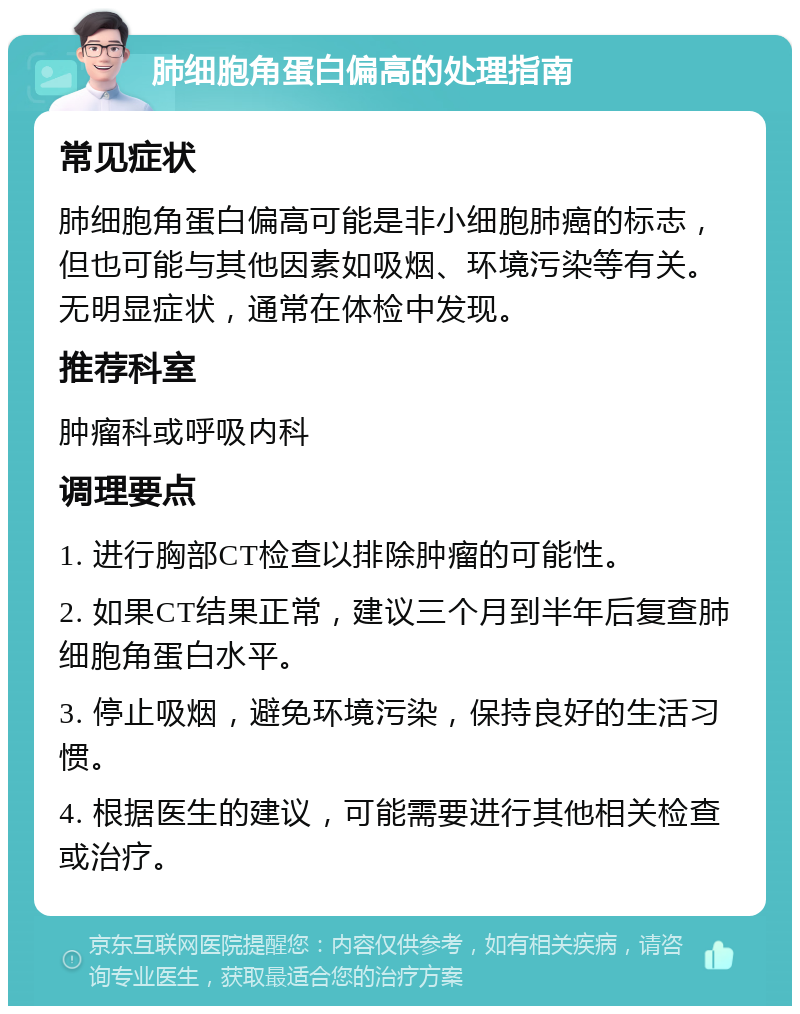 肺细胞角蛋白偏高的处理指南 常见症状 肺细胞角蛋白偏高可能是非小细胞肺癌的标志，但也可能与其他因素如吸烟、环境污染等有关。无明显症状，通常在体检中发现。 推荐科室 肿瘤科或呼吸内科 调理要点 1. 进行胸部CT检查以排除肿瘤的可能性。 2. 如果CT结果正常，建议三个月到半年后复查肺细胞角蛋白水平。 3. 停止吸烟，避免环境污染，保持良好的生活习惯。 4. 根据医生的建议，可能需要进行其他相关检查或治疗。