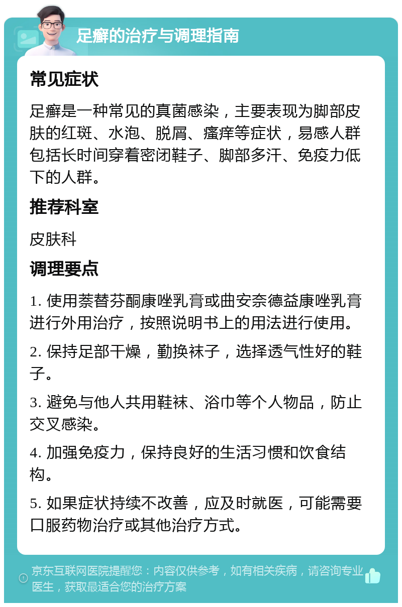 足癣的治疗与调理指南 常见症状 足癣是一种常见的真菌感染，主要表现为脚部皮肤的红斑、水泡、脱屑、瘙痒等症状，易感人群包括长时间穿着密闭鞋子、脚部多汗、免疫力低下的人群。 推荐科室 皮肤科 调理要点 1. 使用萘替芬酮康唑乳膏或曲安奈德益康唑乳膏进行外用治疗，按照说明书上的用法进行使用。 2. 保持足部干燥，勤换袜子，选择透气性好的鞋子。 3. 避免与他人共用鞋袜、浴巾等个人物品，防止交叉感染。 4. 加强免疫力，保持良好的生活习惯和饮食结构。 5. 如果症状持续不改善，应及时就医，可能需要口服药物治疗或其他治疗方式。