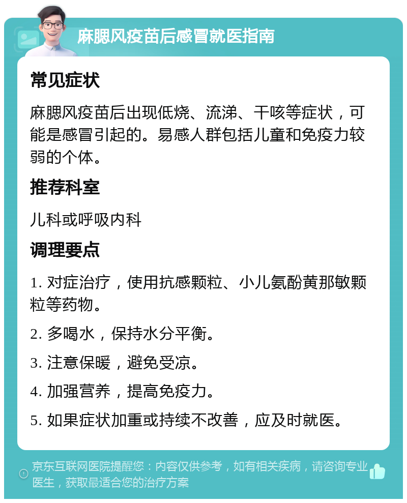 麻腮风疫苗后感冒就医指南 常见症状 麻腮风疫苗后出现低烧、流涕、干咳等症状，可能是感冒引起的。易感人群包括儿童和免疫力较弱的个体。 推荐科室 儿科或呼吸内科 调理要点 1. 对症治疗，使用抗感颗粒、小儿氨酚黄那敏颗粒等药物。 2. 多喝水，保持水分平衡。 3. 注意保暖，避免受凉。 4. 加强营养，提高免疫力。 5. 如果症状加重或持续不改善，应及时就医。