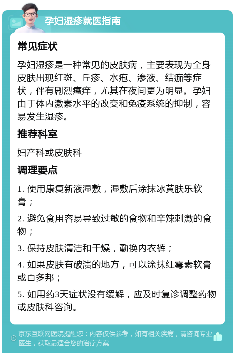 孕妇湿疹就医指南 常见症状 孕妇湿疹是一种常见的皮肤病，主要表现为全身皮肤出现红斑、丘疹、水疱、渗液、结痂等症状，伴有剧烈瘙痒，尤其在夜间更为明显。孕妇由于体内激素水平的改变和免疫系统的抑制，容易发生湿疹。 推荐科室 妇产科或皮肤科 调理要点 1. 使用康复新液湿敷，湿敷后涂抹冰黄肤乐软膏； 2. 避免食用容易导致过敏的食物和辛辣刺激的食物； 3. 保持皮肤清洁和干燥，勤换内衣裤； 4. 如果皮肤有破溃的地方，可以涂抹红霉素软膏或百多邦； 5. 如用药3天症状没有缓解，应及时复诊调整药物或皮肤科咨询。