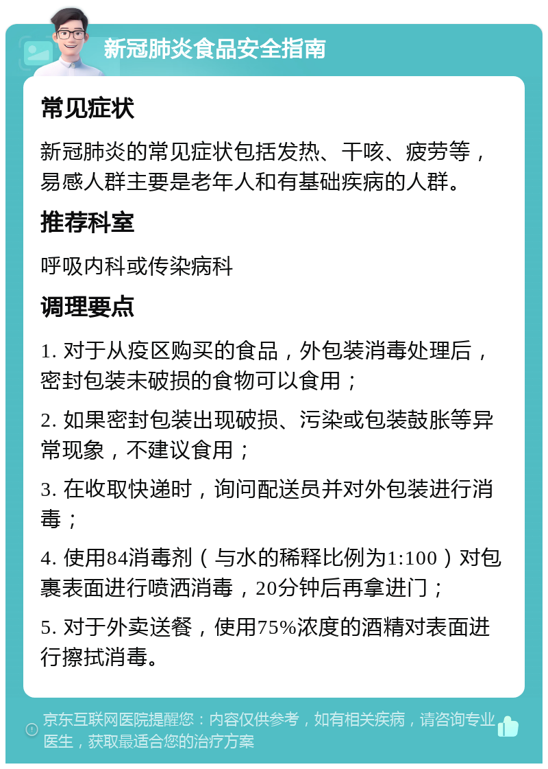 新冠肺炎食品安全指南 常见症状 新冠肺炎的常见症状包括发热、干咳、疲劳等，易感人群主要是老年人和有基础疾病的人群。 推荐科室 呼吸内科或传染病科 调理要点 1. 对于从疫区购买的食品，外包装消毒处理后，密封包装未破损的食物可以食用； 2. 如果密封包装出现破损、污染或包装鼓胀等异常现象，不建议食用； 3. 在收取快递时，询问配送员并对外包装进行消毒； 4. 使用84消毒剂（与水的稀释比例为1:100）对包裹表面进行喷洒消毒，20分钟后再拿进门； 5. 对于外卖送餐，使用75%浓度的酒精对表面进行擦拭消毒。