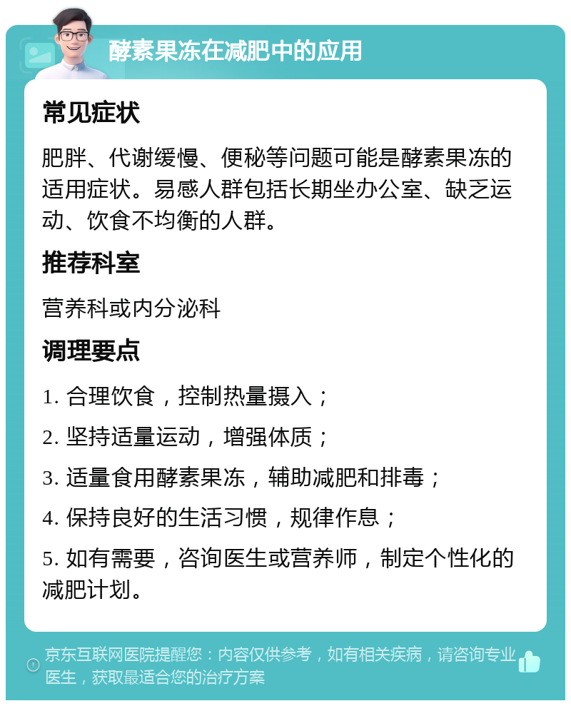 酵素果冻在减肥中的应用 常见症状 肥胖、代谢缓慢、便秘等问题可能是酵素果冻的适用症状。易感人群包括长期坐办公室、缺乏运动、饮食不均衡的人群。 推荐科室 营养科或内分泌科 调理要点 1. 合理饮食，控制热量摄入； 2. 坚持适量运动，增强体质； 3. 适量食用酵素果冻，辅助减肥和排毒； 4. 保持良好的生活习惯，规律作息； 5. 如有需要，咨询医生或营养师，制定个性化的减肥计划。